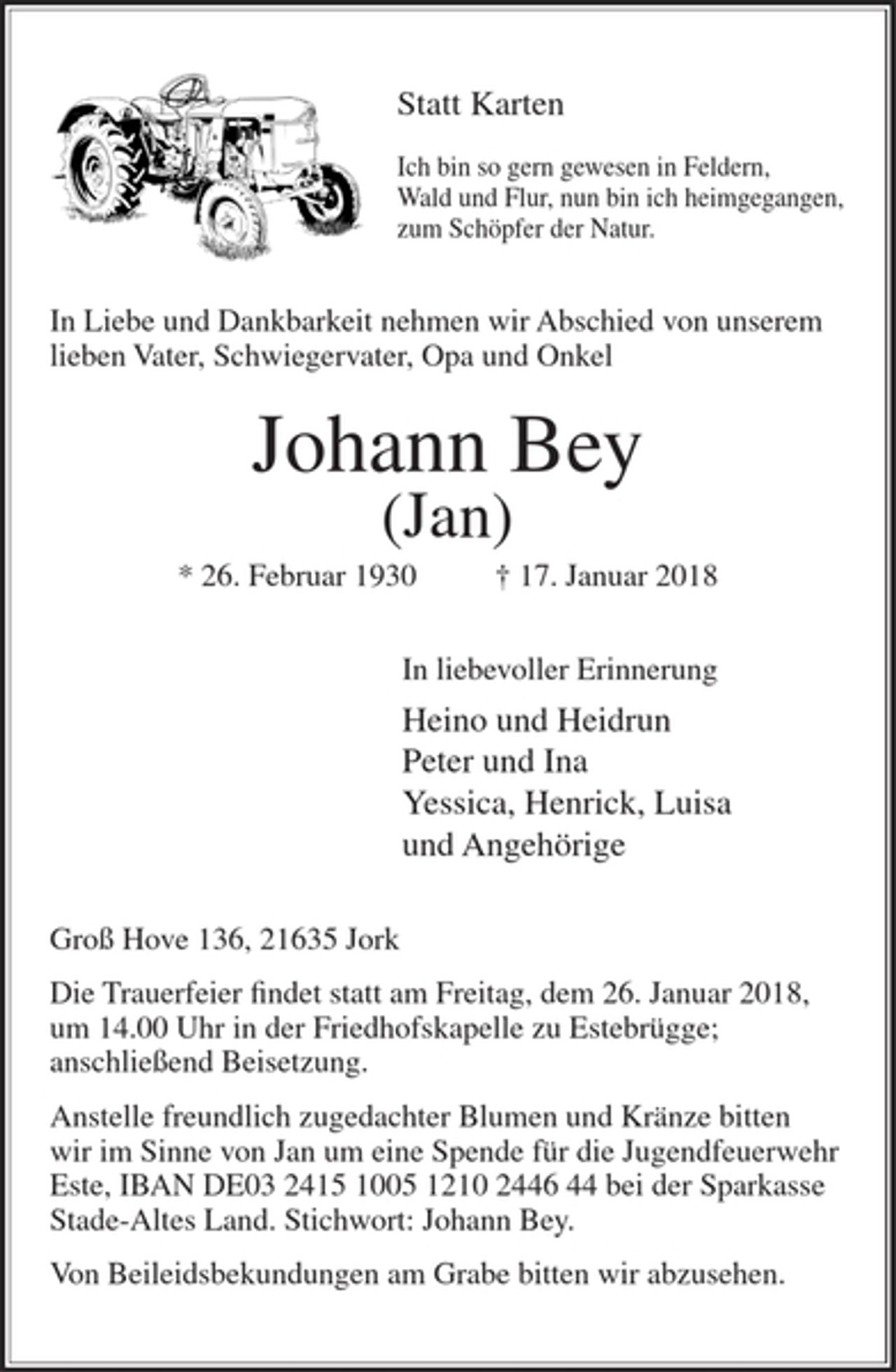 <p>Statt Karten</p><p>Ich bin so gern gewesen in Feldern,<br />Wald und Flur, nun bin ich heimgegangen,<br />zum Schöpfer der Natur.</p><p>In Liebe und Dankbarkeit nehmen wir Abschied von unserem lieben Vater, Schwiegervater, Opa und Onkel</p><p>Johann Bey<br />(Jan)<br />* 26. Februar 1930 + 17. Januar 2018</p><p>In liebevoller Erinnerung</p><p>Heino und Heidrun<br />Peter und Ina<br />Yessica, Henrick, Luisa<br />und Angehörige</p><p>Groß Hove 136, 21635 Jork</p><p>Die Trauerfeier findet statt am Freitag, dem 26. Januar 2018, um 14.00 Uhr in der Friedhofskapelle zu Estebrügge; anschließend Beisetzung.</p><p>Anstelle freundlich zugedachter Blumen und Kränze bitten wir im Sinne von Jan um eine Spende für die Jugendfeuerwehr Este,<br />IBAN DE03 2415 1005 1210 2446 44 bei der Sparkasse Stade-Altes Land.<br />Stichwort: Johann Bey.</p><p>Von Beileidsbekundungen am Grabe bitten wir abzusehen.</p>