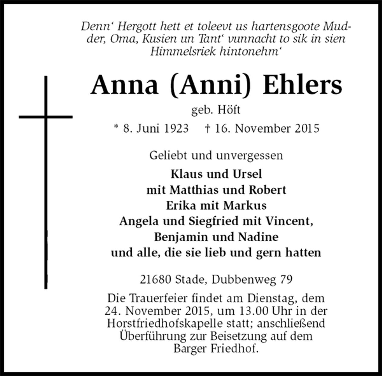 <p>Denn‘ Hergott hett et toleevt us hartensgoote Mudder, Oma, Kusien un Tant‘ vunnacht to sik in sien Himmelsriek hintonehm‘<br />Anna (Anni) Ehlers<br />geb. Höft<br />* 8. Juni 1923 † 16. November 2015<br />Geliebt und unvergessen<br />Klaus und Ursel<br />mit Matthias und Robert<br />Erika mit Markus<br />Angela und Siegfried mit Vincent,<br />Benjamin und Nadine<br />und alle, die sie lieb und gern hatten<br />21680 Stade, Dubbenweg 79<br />Die Trauerfeier findet am Dienstag, dem<br />24. November 2015, um 13.00 Uhr in der<br />Horstfriedhofskapelle statt; anschließend<br />Überführung zur Beisetzung auf dem<br />Barger Friedhof.</p>