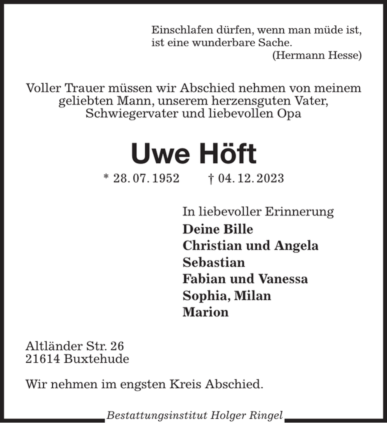 <p>Einschlafen dürfen, wenn man müde ist,<br />ist eine wunderbare Sache.<br />(Hermann Hesse)<br />Voller Trauer müssen wir Abschied nehmen von meinem geliebten Mann, unserem herzensguten Vater,<br />Schwiegervater und liebevollen Opa<br />Uwe Höft<br />* 28. 07. 1952 † 04. 12. 2023<br />In liebevoller Erinnerung<br />Deine Bille<br />Christian und Angela<br />Sebastian<br />Fabian und Vanessa<br />Sophia, Milan<br />Marion<br />Altländer Str. 26<br />21614 Buxtehude</p><p>Wir nehmen im engsten Kreis Abschied.<br />Bestattungsinstitut Holger Ringel</p>