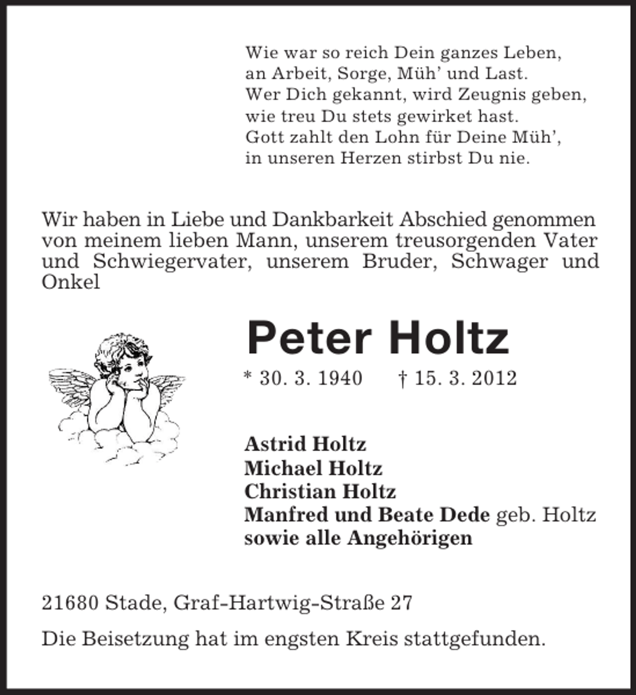 <p>Wie war so reich Dein ganzes Leben,<br />an Arbeit, Sorge, Müh’ und Last.<br />Wer Dich gekannt, wird Zeugnis geben,<br />wie treu Du stets gewirket hast.<br />Gott zahlt den Lohn für Deine Müh’,<br />in unseren Herzen stirbst Du nie.<br />Wir haben in Liebe und Dankbarkeit Abschied genommen von meinem lieben Mann, unserem treusorgenden Vater und Schwiegervater, unserem Bruder, Schwager und Onkel<br />Peter Holtz<br />* 30. 3. 1940 † 15. 3. 2012<br />Astrid Holtz<br />Michael Holtz<br />Christian Holtz<br />Manfred und Beate Dede geb. Holtz<br />sowie alle Angehörigen<br />21680 Stade, Graf-Hartwig-Straße 27<br />Die Beisetzung hat im engsten Kreis stattgefunden.</p>