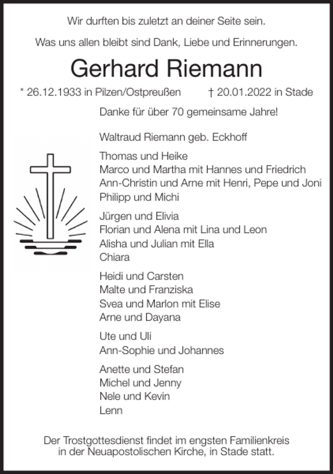 <p>Wir durften bis zuletzt an deiner Seite sein.</p>
<p>Was uns allen bleibt sind Dank, Liebe und Erinnerungen.<br />Gerhard Riemann<br />* 26.12.1933 in Pilzen/Ostpreußen † 20.01.2022 in Stade<br />Danke für über 70 gemeinsame Jahre!</p>
<p>Waltraud Riemann geb. Eckhoff<br />Thomas und Heike<br />Marco und Martha mit Hannes und Friedrich<br />Ann-Christin und Arne mit Henri, Pepe und Joni<br />Philipp und Michi<br />Jürgen und Elivia<br />Florian und Alena mit Lina und Leon<br />Alisha und Julian mit Ella<br />Chiara<br />Heidi und Carsten<br />Malte und Franziska<br />Svea und Marlon mit Elise<br />Arne und Dayana<br />Ute und Uli<br />Ann-Sophie und Johannes<br />Anette und Stefan<br />Michel und Jenny<br />Nele und Kevin<br />Lenn</p>
<p>Der Trostgottesdienst findet im engsten Familienkreis<br />in der Neuapostolischen Kirche, in Stade statt.</p>