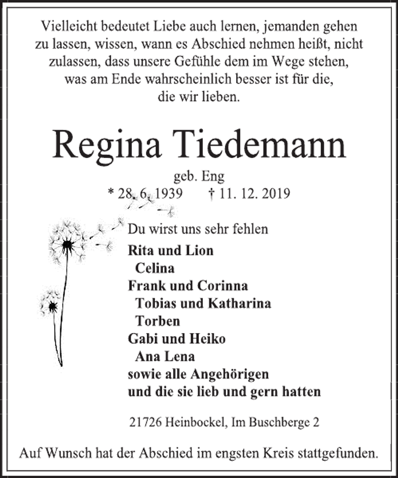 <p>Vielleicht bedeutet Liebe auch lernen, jemanden gehen<br />zu lassen, wissen, wann es Abschied nehmen heißt, nicht zulassen, dass unsere Gefühle dem im Wege stehen,<br />was am Ende wahrscheinlich besser ist für die,<br />die wir lieben.<br />Regina Tiedemann<br />geb. Eng<br />* 28. 6. 1939 † 11. 12. 2019<br />Du wirst uns sehr fehlen<br />Rita und Lion<br />Celina<br />Frank und Corinna<br />Tobias und Katharina<br />Torben<br />Gabi und Heiko<br />Ana Lena<br />sowie alle Angehörigen<br />und die sie lieb und gern hatten<br />21726 Heinbockel, Im Buschberge 2<br />Auf Wunsch hat der Abschied im engsten Kreis stattgefunden.</p>