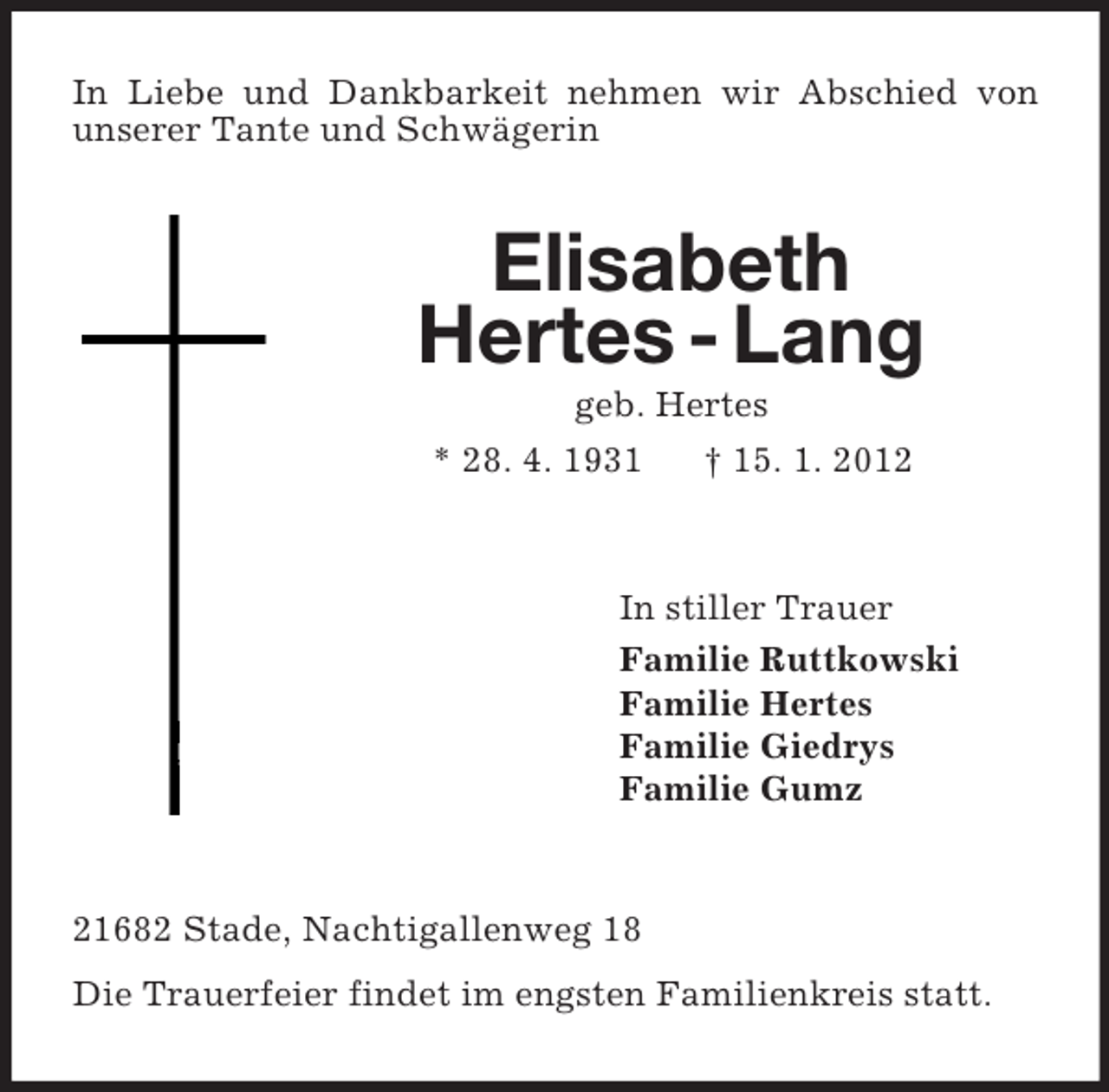 <p>In Liebe und Dankbarkeit nehmen wir Abschied von<br />unserer Tante und Schwägerin</p><p>Elisabeth<br />Hertes - Lang<br />geb. Hertes<br />* 28. 4. 1931<br />† 15. 1. 2012</p><p>In stiller Trauer<br />Familie Ruttkowski<br />Familie Hertes<br />Familie Giedrys<br />Familie Gumz</p><p>21682 Stade, Nachtigallenweg 18<br />Die Trauerfeier findet im engsten Familienkreis statt.</p>