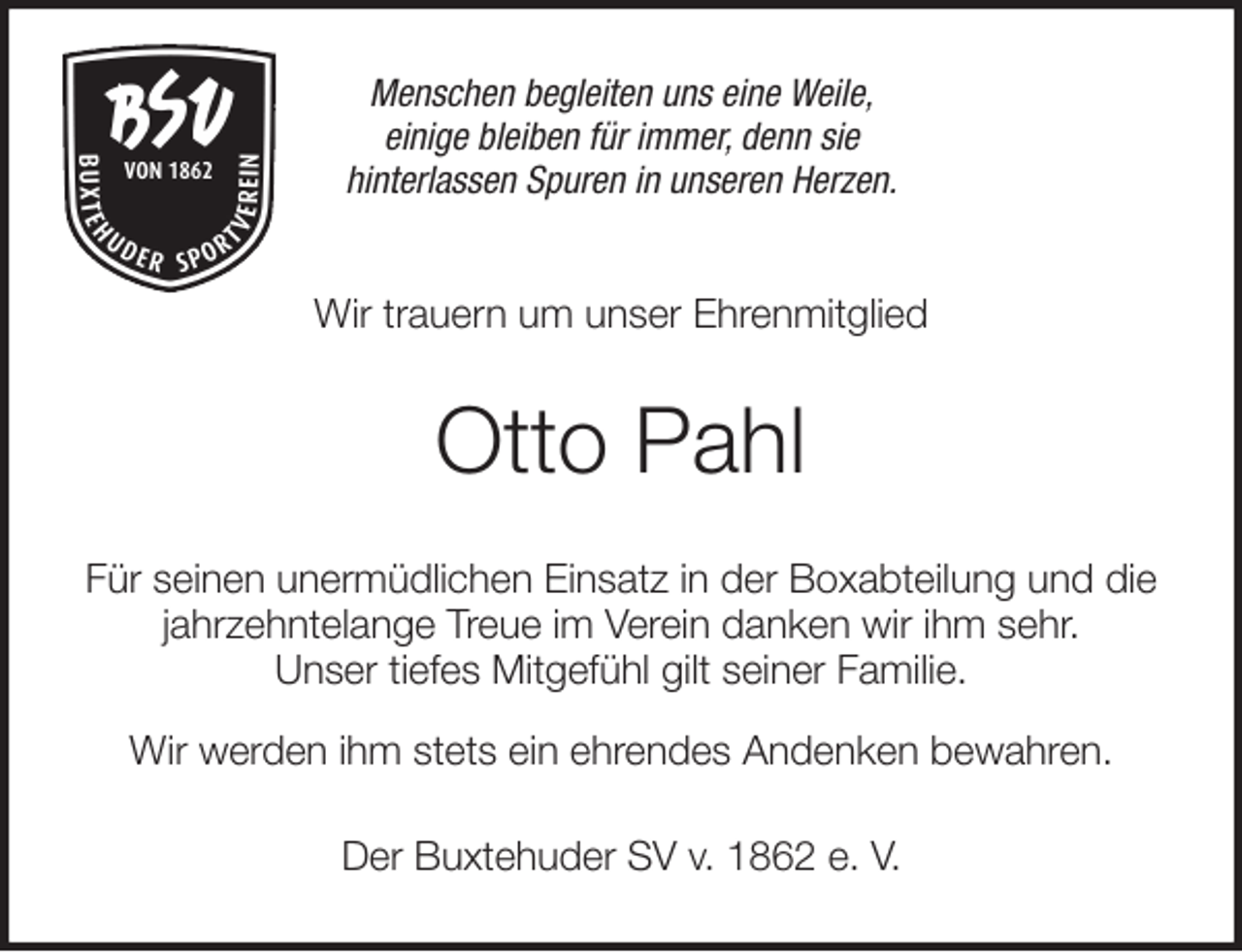<p>Menschen begleiten uns eine Weile,<br />einige bleiben für immer, denn sie<br />hinterlassen Spuren in unseren Herzen.<br />Wir trauern um unser Ehrenmitglied<br />Otto Pahl<br />Für seinen unermüdlichen Einsatz in der Boxabteilung und die<br />jahrzehntelange Treue im Verein danken wir ihm sehr.<br />Unser tiefes Mitgefühl gilt seiner Familie.</p>
<p>Wir werden ihm stets ein ehrendes Andenken bewahren.<br />Der Buxtehuder SV v. 1862 e. V.</p>