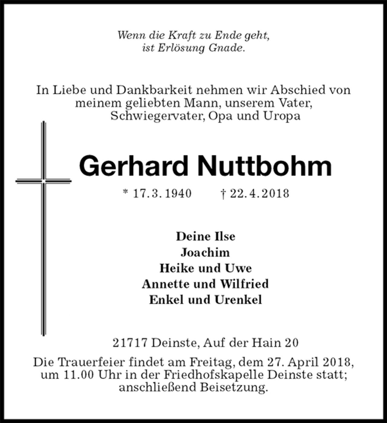<p>Wenn die Kraft zu Ende geht,<br />ist Erlösung Gnade.<br />In Liebe und Dankbarkeit nehmen wir Abschied von<br />meinem geliebten Mann, unserem Vater,<br />Schwiegervater, Opa und Uropa<br />Gerhard Nuttbohm<br />* 17. 3. 1940 † 22. 4. 2018<br />Deine Ilse<br />Joachim<br />Heike und Uwe<br />Annette und Wilfried<br />Enkel und Urenkel<br />21717 Deinste, Auf der Hain 20<br />Die Trauerfeier findet am Freitag, dem 27. April 2018,<br />um 11.00 Uhr in der Friedhofskapelle Deinste statt;<br />anschließend Beisetzung.</p>