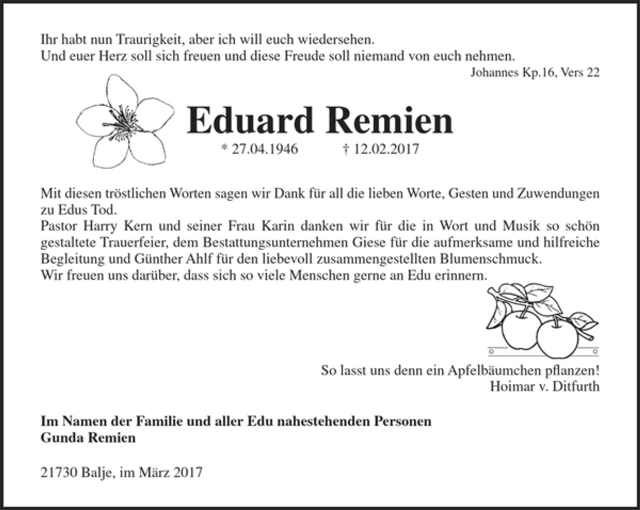 <p>Ihr habt nun Traurigkeit, aber ich will euch wiedersehen. Und euer Herz soll sich freuen und diese Freude soll niemand von euch nehmen.<br />Johannes Kp.16, Vers 22<br />Eduard Remien<br />* 27.04.1946 † 12.02.2017<br />Mit diesen tröstlichen Worten sagen wir Dank für all die lieben Worte, Gesten und Zuwendungen zu Edus Tod.<br />Pastor Harry Kern und seiner Frau Karin danken wir für die in Wort und Musik so schön gestaltete Trauerfeier, dem Bestattungsunternehmen Giese für die<br />aufmerksame und hilfreiche Begleitung und Günther Ahlf für den liebevoll zusammengestellten Blumenschmuck.<br />Wir freuen uns darüber, dass sich so viele Menschen gerne an Edu erinnern.<br />So lasst uns denn ein Apfelbäumchen pflanzen!<br />Hoimar v. Ditfurth<br />Im Namen der Familie und aller Edu nahestehenden Personen<br />Gunda Remien<br />21730 Balje, im März 2017</p>