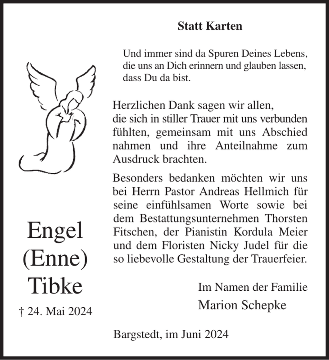 <p>Statt Karten<br />Und immer sind da Spuren Deines Lebens,<br />die uns an Dich erinnern und glauben lassen,<br />dass Du da bist.<br />Herzlichen Dank sagen wir allen,<br />die sich in stiller Trauer mit uns verbunden fühlten, gemeinsam mit uns Abschied nahmen und ihre Anteilnahme zum Ausdruck brachten.<br />Besonders bedanken möchten wir uns bei Herrn Pastor Andreas Hellmich für seine einfühlsamen Worte sowie bei dem Bestattungsunternehmen Thorsten Fitschen, der Pianistin Kordula Meier und dem Floristen Nicky Judel für die so liebevolle Gestaltung der Trauerfeier.<br />Im Namen der Familie<br />Marion Schepke<br />Bargstedt, im Juni 2024<br />Engel<br />(Enne)<br />Tibke<br />† 24. Mai 2024</p>