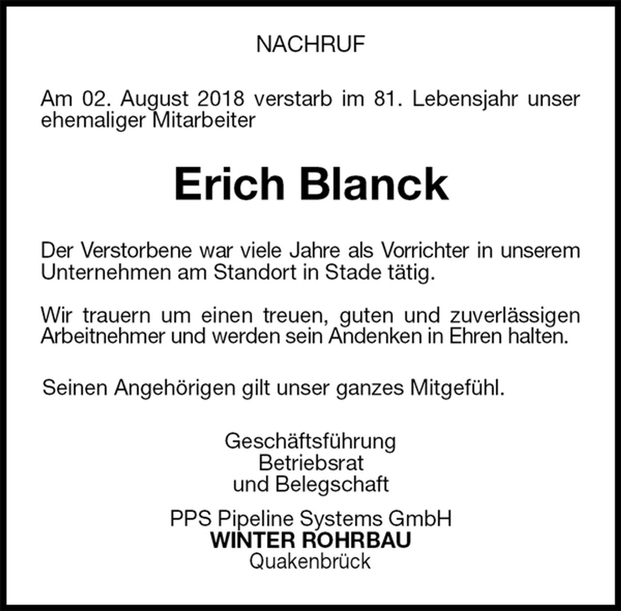 <p>NACHRUF<br />Am 02. August 2018 verstarb im 81. Lebensjahr unser<br />ehemaliger Mitarbeiter<br />Erich Blanck<br />Der Verstorbene war viele Jahre als Vorrichter in unserem<br />Unternehmen am Standort in Stade tätig.</p><p>Wir trauern um einen treuen, guten und zuverlässigen<br />Arbeitnehmer und werden sein Andenken in Ehren halten.<br />Seinen Angehörigen gilt unser ganzes Mitgefühl.<br />Geschäftsführung<br />Betriebsrat<br />und Belegschaft<br />PPS Pipeline Systems GmbH<br />WINTER ROHRBAU<br />Quakenbrück</p>