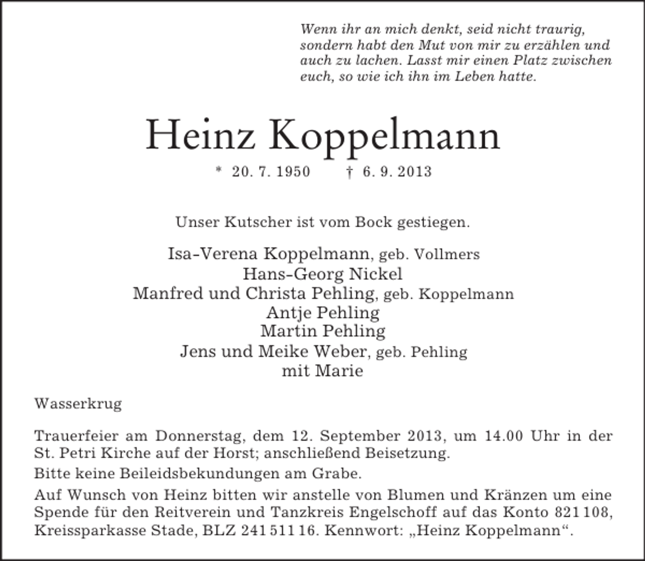 <p>Wenn ihr an mich denkt, seid nicht traurig,<br />sondern habt den Mut von mir zu erzählen und<br />auch zu lachen. Lasst mir einen Platz zwischen<br />euch, so wie ich ihn im Leben hatte.</p><p>Heinz Koppelmann<br />* 20. 7. 1950</p><p>† 6. 9. 2013</p><p>Unser Kutscher ist vom Bock gestiegen.</p><p>Isa-Verena Koppelmann, geb. Vollmers<br />Hans-Georg Nickel<br />Manfred und Christa Pehling, geb. Koppelmann<br />Antje Pehling<br />Martin Pehling<br />Jens und Meike Weber, geb. Pehling<br />mit Marie<br />Wasserkrug<br />Trauerfeier am Donnerstag, dem 12. September 2013, um 14.00 Uhr in der<br />St. Petri Kirche auf der Horst; anschließend Beisetzung.<br />Bitte keine Beileidsbekundungen am Grabe.<br />Auf Wunsch von Heinz bitten wir anstelle von Blumen und Kränzen um eine<br />Spende für den Reitverein und Tanzkreis Engelschoff auf das Konto 8208,<br />Kreissparkasse Stade, BLZ 241 516. Kennwort: „Heinz Koppelmann“.</p>