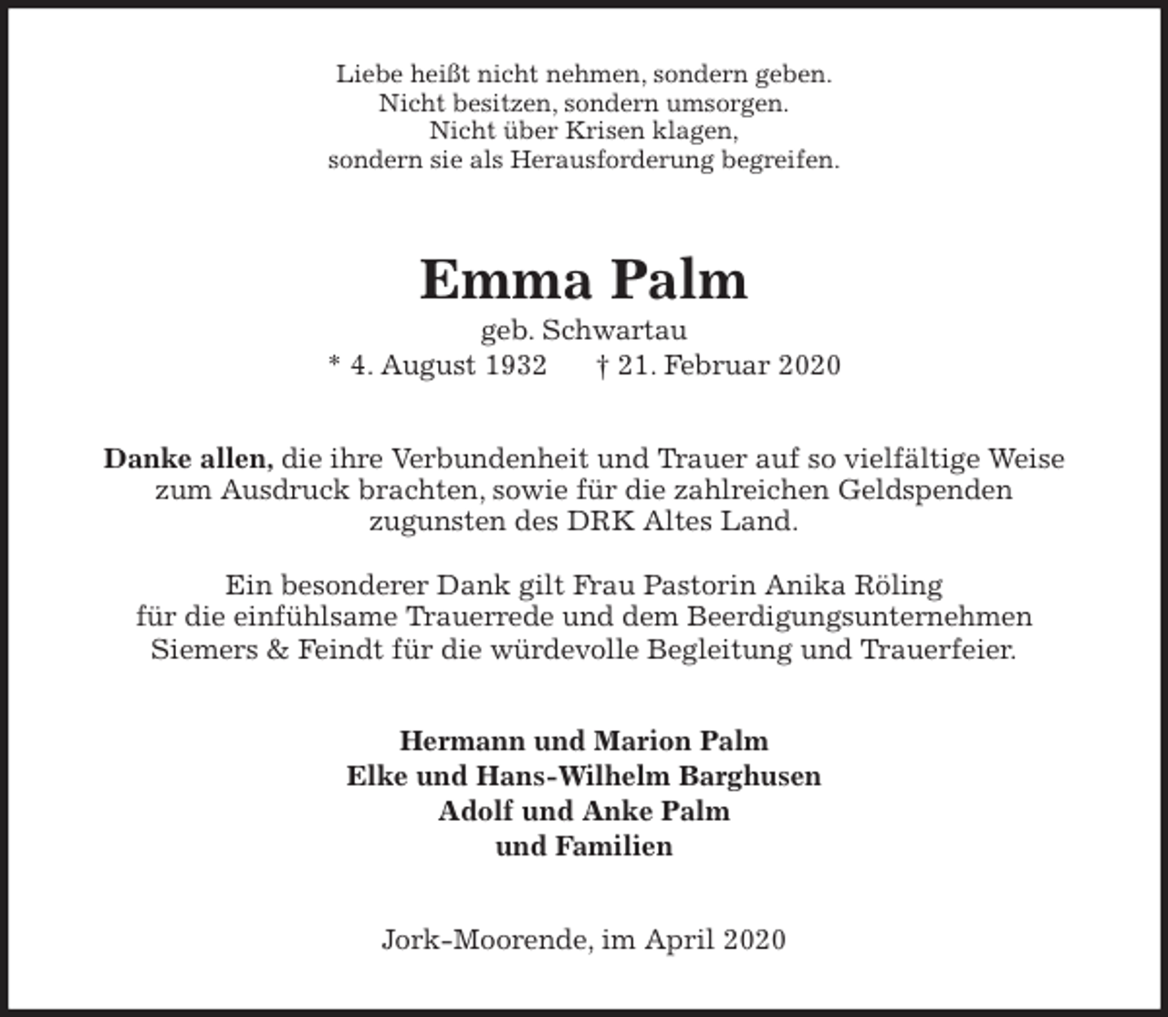 <p>Liebe heißt nicht nehmen, sondern geben.<br />Nicht besitzen, sondern umsorgen.<br />Nicht über Krisen klagen,<br />sondern sie als Herausforderung begreifen.<br />Emma Palm<br />geb. Schwartau<br />* 4. August 1932 † 21. Februar 2020<br />Danke allen, die ihre Verbundenheit und Trauer auf so vielfältige Weise<br />zum Ausdruck brachten, sowie für die zahlreichen Geldspenden<br />zugunsten des DRK Altes Land.</p>
<p>Ein besonderer Dank gilt Frau Pastorin Anika Röling<br />für die einfühlsame Trauerrede und dem Beerdigungsunternehmen<br />Siemers &amp; Feindt für die würdevolle Begleitung und Trauerfeier.<br />Hermann und Marion Palm<br />Elke und Hans-Wilhelm Barghusen<br />Adolf und Anke Palm<br />und Familien<br />Jork-Moorende, im April 2020</p>