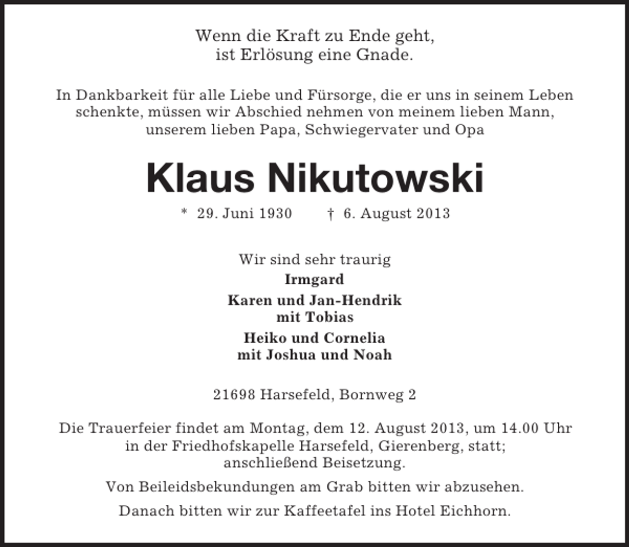 <p>Wenn die Kraft zu Ende geht,<br />ist Erlösung eine Gnade.<br />In Dankbarkeit für alle Liebe und Fürsorge, die er uns in seinem Leben<br />schenkte, müssen wir Abschied nehmen von meinem lieben Mann,<br />unserem lieben Papa, Schwiegervater und Opa</p><p>Klaus Nikutowski<br />* 29. Juni 1930</p><p>† 6. August 2013</p><p>Wir sind sehr traurig<br />Irmgard<br />Karen und Jan-Hendrik<br />mit Tobias<br />Heiko und Cornelia<br />mit Joshua und Noah<br />21698 Harsefeld, Bornweg 2<br />Die Trauerfeier findet am Montag, dem 12. August 2013, um 14.00 Uhr<br />in der Friedhofskapelle Harsefeld, Gierenberg, statt;<br />anschließend Beisetzung.<br />Von Beileidsbekundungen am Grab bitten wir abzusehen.<br />Danach bitten wir zur Kaffeetafel ins Hotel Eichhorn.</p>