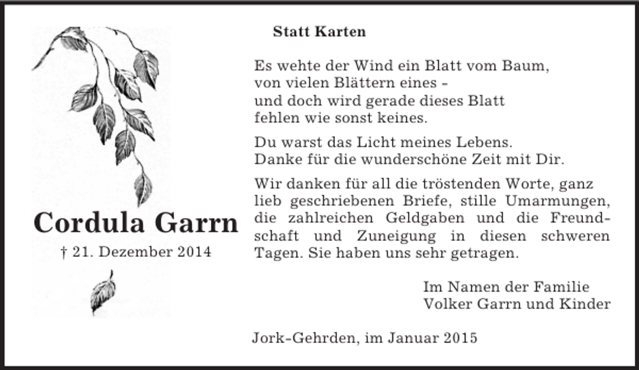 <p>Cordula Garrn<br />† 21. Dezember 2014<br />Statt Karten<br />Es wehte der Wind ein Blatt vom Baum,<br />von vielen Blättern eines -<br />und doch wird gerade dieses Blatt<br />fehlen wie sonst keines.<br />Du warst das Licht meines Lebens.<br />Danke für die wunderschöne Zeit mit Dir.<br />Wir danken für all die tröstenden Worte, ganz lieb geschriebenen Briefe, stille Umarmungen,<br />die zahlreichen Geldgaben und die Freund-<br />schaft und Zuneigung in diesen schweren<br />Tagen. Sie haben uns sehr getragen.<br />Im Namen der Familie<br />Volker Garrn und Kinder<br />Jork-Gehrden, im Januar 2015</p>