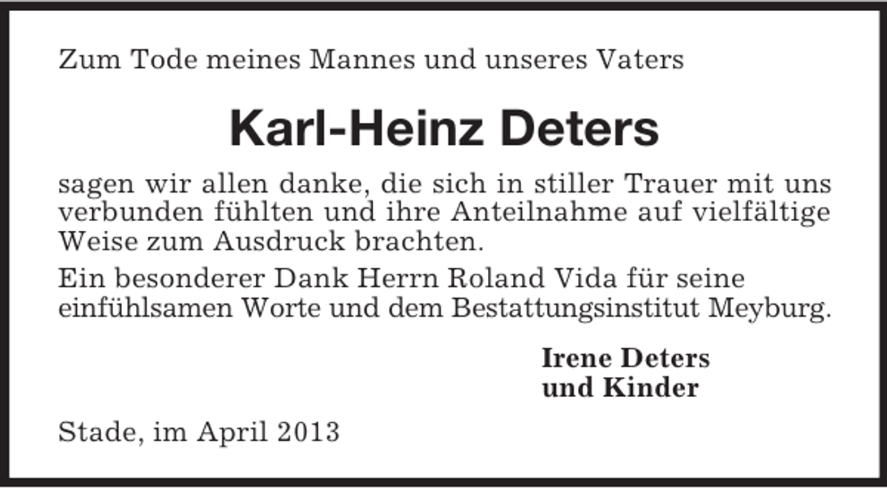 <p>Zum Tode meines Mannes und unseres Vaters<br />Karl-Heinz Deters<br />sagen wir allen danke, die sich in stiller Trauer mit uns verbunden fühlten und ihre Anteilnahme auf vielfältige Weise zum Ausdruck brachten.<br />Ein besonderer Dank Herrn Roland Vida für seine<br />einfühlsamen Worte und dem Bestattungsinstitut Meyburg.<br />Irene Deters<br />und Kinder<br />Stade, im April 2013</p>