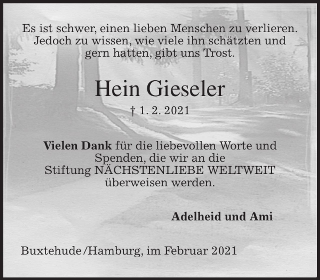 <p>Es ist schwer, einen lieben Menschen zu verlieren.<br />Jedoch zu wissen, wie viele ihn schätzten und gern hatten, gibt uns Trost.<br />Hein Gieseler<br />† 1. 2. 2021<br />Vielen Dank für die liebevollen Worte und<br />Spenden, die wir an die<br />Stiftung NÄCHSTENLIEBE WELTWEIT<br />überweisen werden.<br />Adelheid und Ami<br />Buxtehude /Hamburg, im Februar 2021</p>