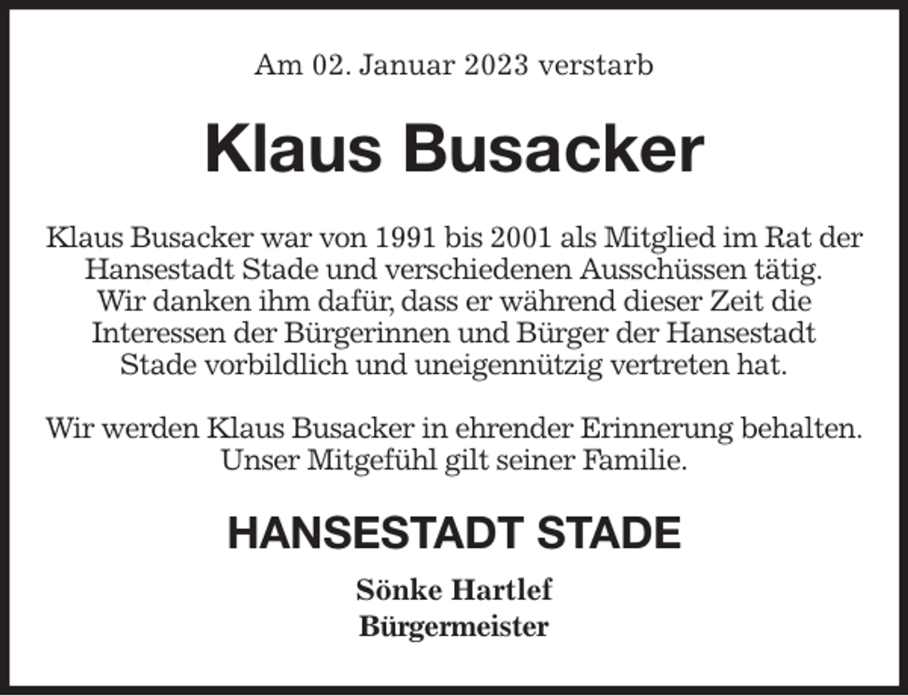 <p>Am 02. Januar 2023 verstarb<br />Klaus Busacker<br />Klaus Busacker war von 1991 bis 2001 als Mitglied im Rat der Hansestadt Stade und verschiedenen Ausschüssen tätig.<br />Wir danken ihm dafür, dass er während dieser Zeit die<br />Interessen der Bürgerinnen und Bürger der Hansestadt<br />Stade vorbildlich und uneigennützig vertreten hat.</p><p>Wir werden Klaus Busacker in ehrender Erinnerung behalten.<br />Unser Mitgefühl gilt seiner Familie.<br />HANSESTADT STADE<br />Sönke Hartlef<br />Bürgermeister</p>