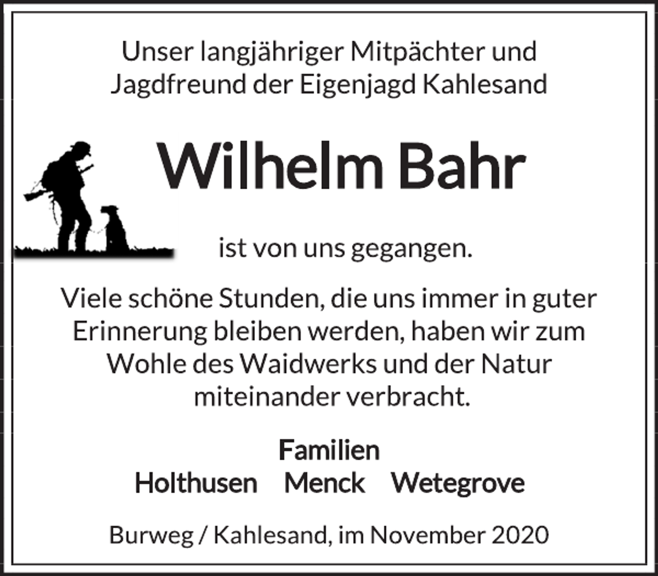 <p>Unser langjähriger Mitpächter und<br />Jagdfreund der Eigenjagd Kahlesand<br />Wilhelm Bahr<br />ist von uns gegangen.<br />Viele schöne Stunden, die uns immer in guter<br />Erinnerung bleiben werden, haben wir zum<br />Wohle des Waidwerks und der Natur<br />miteinander verbracht.<br />Familien<br />Holthusen Menck Wetegrove<br />Burweg / Kahlesand, im November 2020</p>