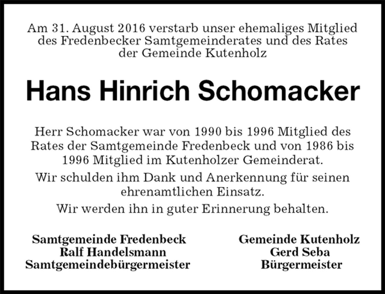 <p>Am 31. August 2016 verstarb unser ehemaliges Mitglied<br />des Fredenbecker Samtgemeinderates und des Rates<br />der Gemeinde Kutenholz<br />Hans Hinrich Schomacker<br />Samtgemeinde Fredenbeck Gemeinde Kutenholz<br />Ralf Handelsmann Gerd Seba<br />Samtgemeindebürgermeister Bürgermeister<br />Herr Schomacker war von 1990 bis 1996 Mitglied des<br />Rates der Samtgemeinde Fredenbeck und von 1986 bis<br />1996 Mitglied im Kutenholzer Gemeinderat.<br />Wir schulden ihm Dank und Anerkennung für seinen<br />ehrenamtlichen Einsatz.<br />Wir werden ihn in guter Erinnerung behalten.</p>