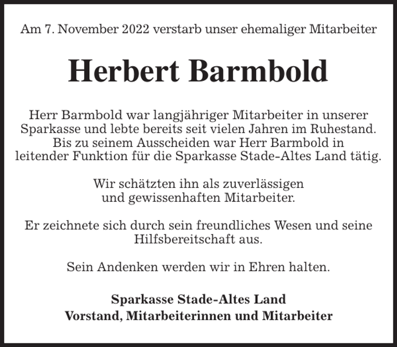<p>Am 7. November 2022 verstarb unser ehemaliger Mitarbeiter<br />Herbert Barmbold<br />Herr Barmbold war langjähriger Mitarbeiter in unserer Sparkasse und lebte bereits seit vielen Jahren im Ruhestand.<br />Bis zu seinem Ausscheiden war Herr Barmbold in<br />leitender Funktion für die Sparkasse Stade-Altes Land tätig.</p><p>Wir schätzten ihn als zuverlässigen<br />und gewissenhaften Mitarbeiter.</p><p>Er zeichnete sich durch sein freundliches Wesen und seine Hilfsbereitschaft aus.</p><p>Sein Andenken werden wir in Ehren halten.<br />Sparkasse Stade-Altes Land<br />Vorstand, Mitarbeiterinnen und Mitarbeiter</p>