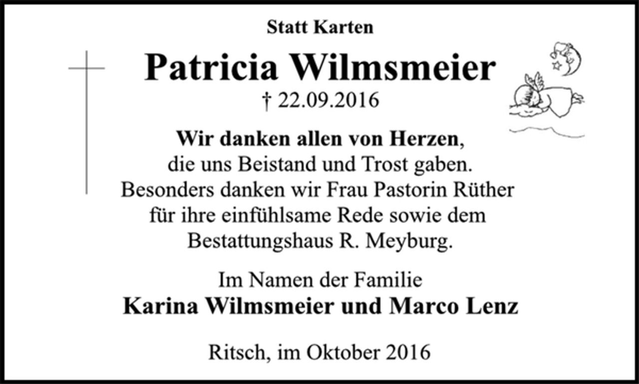 <p>Statt Karten<br />Patricia Wilmsmeier<br />† 22.09.2016<br />Wir danken allen von Herzen,<br />die uns Beistand und Trost gaben.<br />Besonders danken wir Frau Pastorin Rüther<br />für ihre einfühlsame Rede sowie dem<br />Bestattungshaus R. Meyburg.<br />Im Namen der Familie<br />Karina Wilmsmeier und Marco Lenz<br />Ritsch, im Oktober 2016</p>