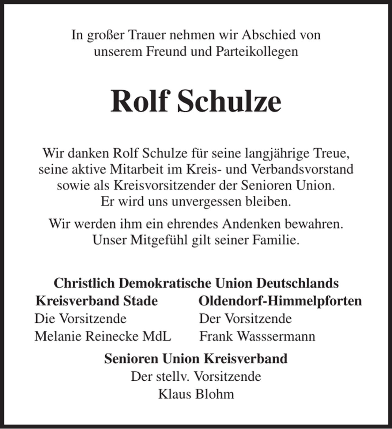 <p>In großer Trauer nehmen wir Abschied von<br />unserem Freund und Parteikollegen<br />Rolf Schulze<br />Wir danken Rolf Schulze für seine langjährige Treue,<br />seine aktive Mitarbeit im Kreis- und Verbandsvorstand<br />sowie als Kreisvorsitzender der Senioren Union.<br />Er wird uns unvergessen bleiben.<br />Wir werden ihm ein ehrendes Andenken bewahren.<br />Unser Mitgefühl gilt seiner Familie.<br />Christlich Demokratische Union Deutschlands<br />Kreisverband Stade Oldendorf-Himmelpforten Die Vorsitzende Der Vorsitzende<br />Melanie Reinecke MdL Frank Wasssermann<br />Senioren Union Kreisverband<br />Der stellv. Vorsitzende<br />Klaus Blohm</p>