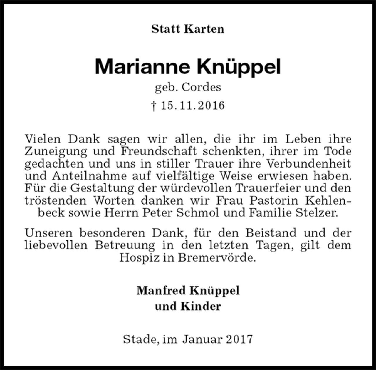 <p>Statt Karten<br />Marianne Knüppel<br />geb. Cordes<br />† 15. 11. 2016<br />Vielen Dank sagen wir allen, die ihr im Leben ihre<br />Zuneigung und Freundschaft schenkten, ihrer im Tode gedachten und uns in stiller Trauer ihre Verbundenheit und Anteilnahme auf vielfältige Weise erwiesen haben. Für die Gestaltung der würdevollen Trauerfeier und den tröstenden Worten danken wir Frau Pastorin Kehlenbeck sowie Herrn Peter Schmol und Familie Stelzer.<br />Unseren besonderen Dank, für den Beistand und der liebevollen Betreuung in den letzten Tagen, gilt dem Hospiz in Bremervörde.<br />Manfred Knüppel<br />und Kinder<br />Stade, im Januar 2017</p>