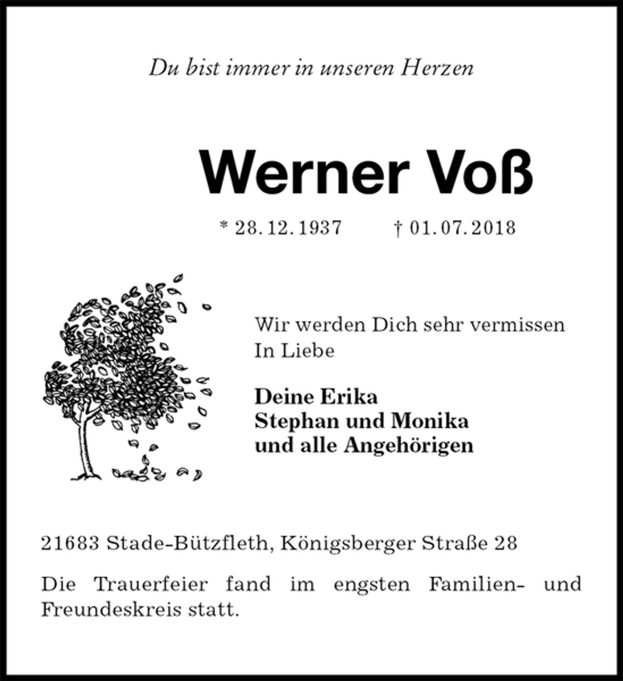 <p>Du bist immer in unseren Herzen<br />Werner Voß<br />* 28. 12. 1937 † 01. 07. 2018<br />Wir werden Dich sehr vermissen<br />In Liebe</p>
<p>Deine Erika<br />Stephan und Monika<br />und alle Angehörigen<br />21683 Stade-Bützfleth, Königsberger Straße 28</p>
<p>Die Trauerfeier fand im engsten Familien- und Freundeskreis statt.</p>