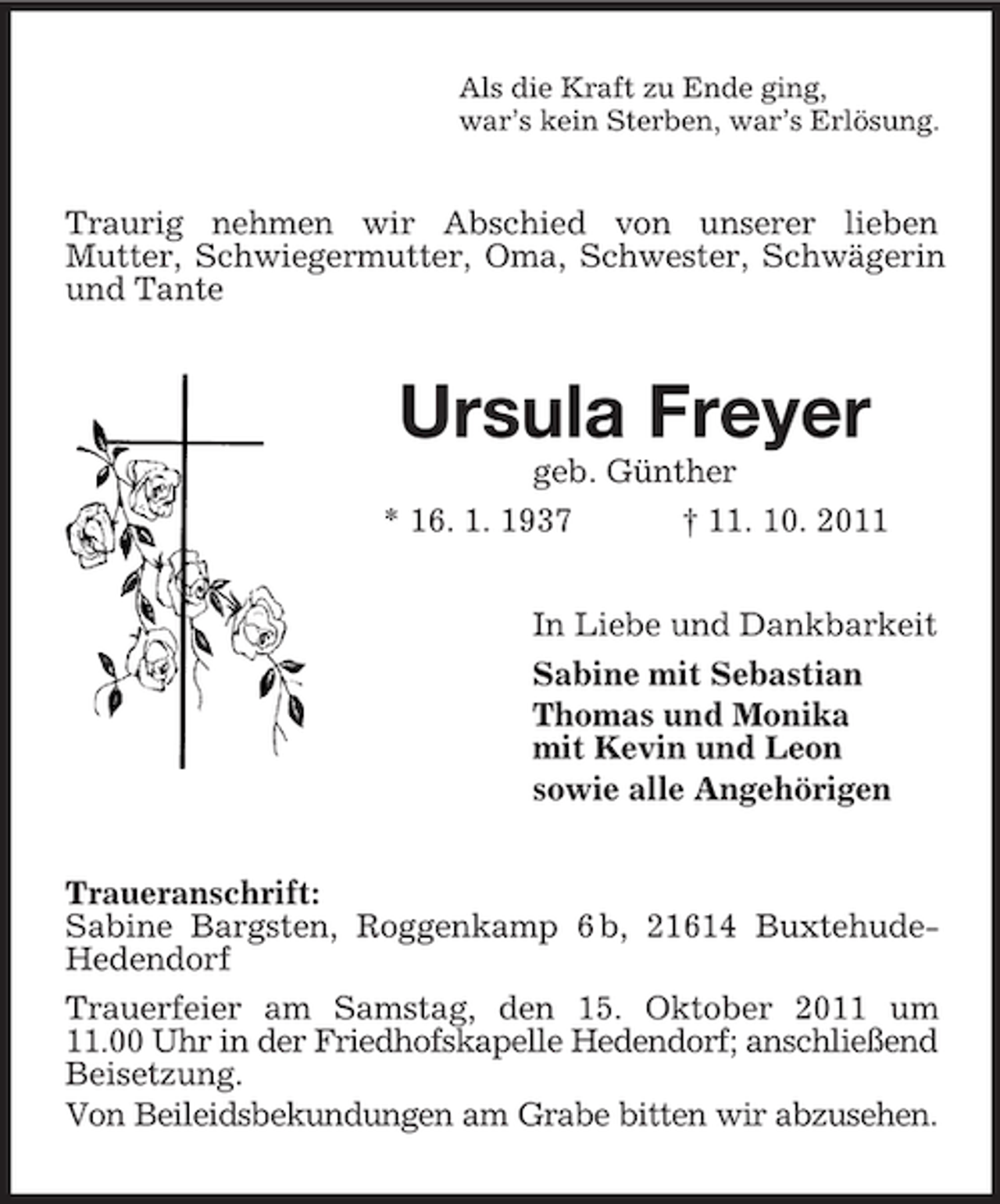 <p>Als die Kraft zu Ende ging,<br />war’s kein Sterben, war’s Erlösung.</p><p>Traurig nehmen wir Abschied von unserer lieben<br />Mutter, Schwiegermutter, Oma, Schwester, Schwägerin<br />und Tante</p><p>Ursula Freyer<br />geb. Günther<br />* 16. 1. 1937<br />† 11. 10. 2011<br />In Liebe und Dankbarkeit<br />Sabine mit Sebastian<br />Thomas und Monika<br />mit Kevin und Leon<br />sowie alle Angehörigen<br />Traueranschrift:<br />Sabine Bargsten, Roggenkamp 6 b, 21614 BuxtehudeHedendorf<br />Trauerfeier am Samstag, den 15. Oktober 2011 um<br />11.00 Uhr in der Friedhofskapelle Hedendorf; anschließend<br />Beisetzung.<br />Von Beileidsbekundungen am Grabe bitten wir abzusehen.</p>