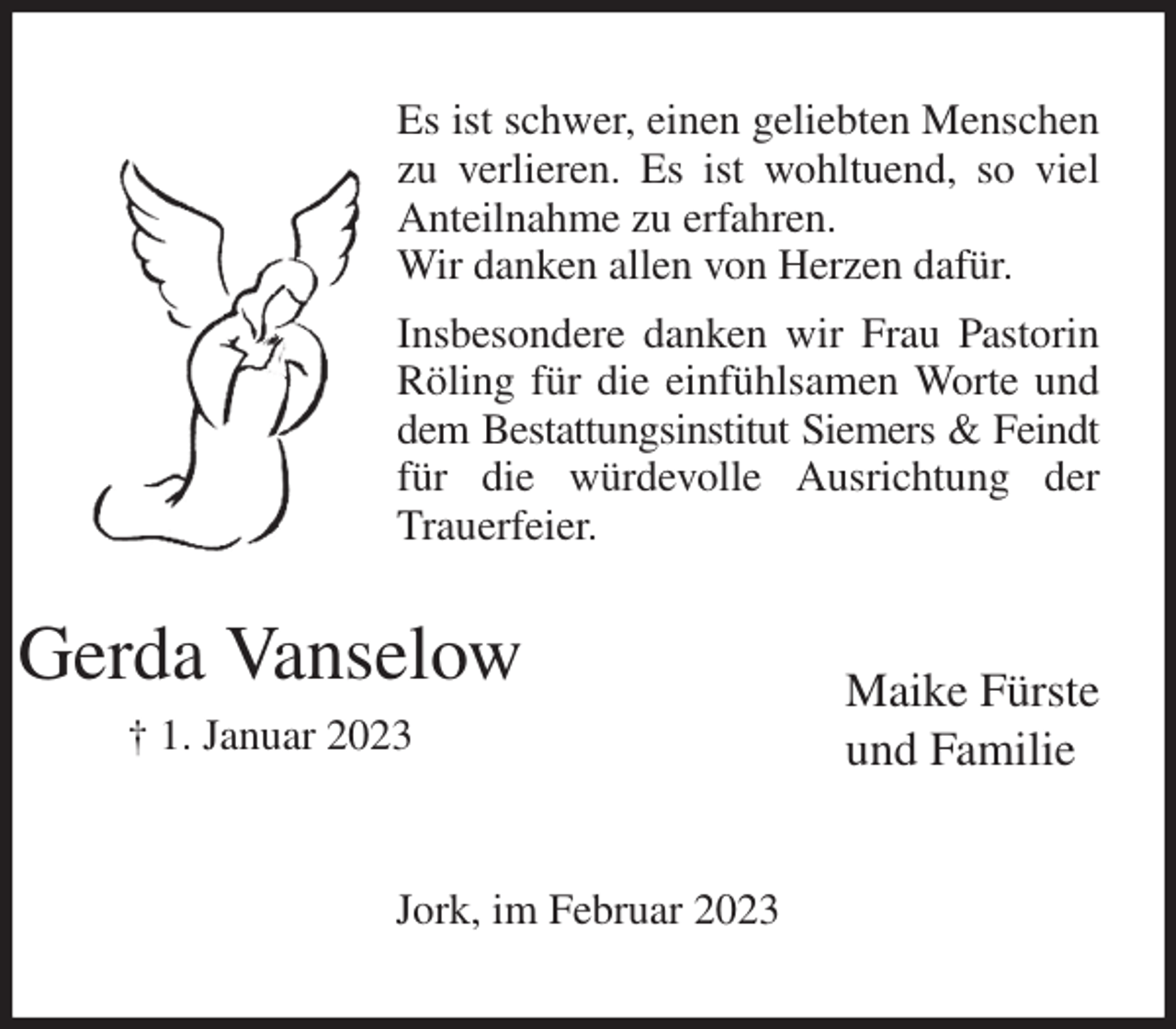 <p>Es ist schwer, einen geliebten Menschen zu verlieren. Es ist wohltuend, so viel Anteilnahme zu erfahren.<br />Wir danken allen von Herzen dafür.<br />Insbesondere danken wir Frau Pastorin Röling für die einfühlsamen Worte und dem Bestattungsinstitut Siemers &amp; Feindt<br />für die würdevolle Ausrichtung der Trauerfeier.<br />Maike Fürste<br />und Familie<br />Jork, im Februar 2023<br />Gerda Vanselow<br />† 1. Januar 2023</p>