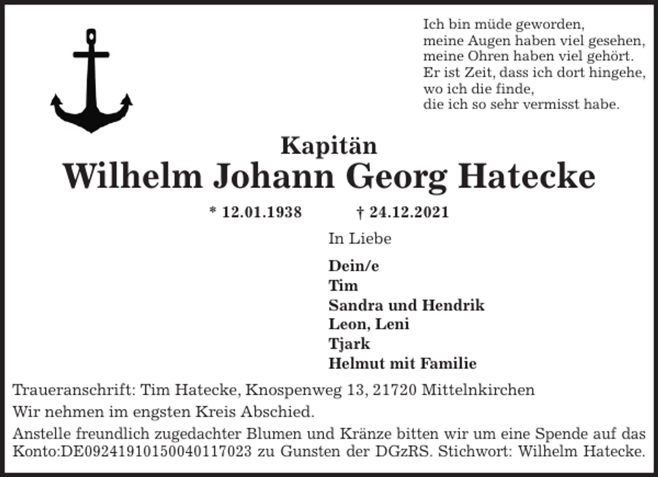 <p>Ich bin müde geworden,<br />meine Augen haben viel gesehen,<br />meine Ohren haben viel gehört.<br />Er ist Zeit, dass ich dort hingehe,<br />wo ich die finde,<br />die ich so sehr vermisst habe.<br />Kapitän<br />Wilhelm Johann Georg Hatecke<br />* 12.01.1938 † 24.12.2021<br />In Liebe<br />Dein/e<br />Tim<br />Sandra und Hendrik<br />Leon, Leni<br />Tjark<br />Helmut mit Familie<br />Traueranschrift: Tim Hatecke, Knospenweg 13, 21720 Mittelnkirchen<br />Wir nehmen im engsten Kreis Abschied.<br />Anstelle freundlich zugedachter Blumen und Kränze bitten wir um eine Spende auf das<br />Konto:DE09241910150040117023 zu Gunsten der DGzRS. Stichwort: Wilhelm Hatecke.</p>