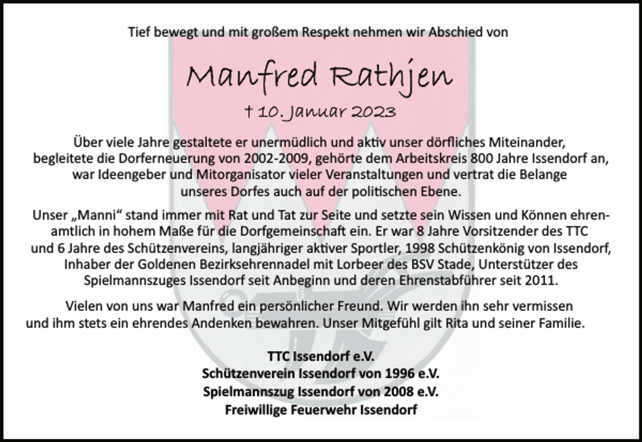 <p>Tief bewegt und mit großem Respekt nehmen wir Abschied von<br />Manfred Rathjen<br />+ 10. Januar 2023<br />Über viele Jahre gestaltete er unermüdlich und aktiv unser dörfliches Miteinander,<br />begleitete die Dorferneuerung von 2002­2009, gehörte dem Arbeitskreis 800 Jahre Issendorf an,<br />war Ideengeber und Mitorganisator vieler Veranstaltungen und vertrat die Belange<br />unseres Dorfes auch auf der politischen Ebene<br />Unser „Manni“ stand immer mit Rat und Tat zur Seite und setzte sein Wissen und Können ehrenamtlich in hohem Maße für die Dorfgemeinschaft ein. Er war 8 Jahre Vorsitzender des TTC<br />und 6 Jahre des Schützenvereins, langjähriger aktiver Sportler, 1998 Schützenkönig von Issendorf,<br />Inhaber der Goldenen Bezirksehrennadel mit Lorbeer des BSV Stade, Unterstützer des<br />Spielmannszuges Issendorf seit Anbeginn und deren Ehrenstabführer seit 2011.<br />Vielen von uns war Manfred ein persönlicher Freund. Wir werden ihn sehr vermissen<br />und ihm stets ein ehrendes Andenken bewahren. Unser Mitgefühl gilt Rita und seiner Familie.<br />TTC Issendorf e.V.<br />Schützenverein Issendorf von 1996 e.V.<br />Spielmannszug Issendorf von 2008 e.V.<br />Freiwillige Feuerwehr Issendorf</p>