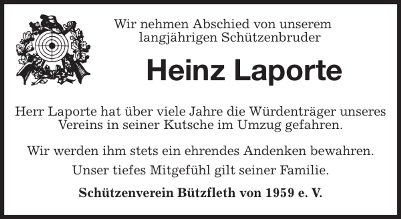 <p>Wir nehmen Abschied von unserem<br />langjährigen Schützenbruder<br />Heinz Laporte</p><p>Herr Laporte hat über viele Jahre die Würdenträger unseres Vereins in seiner Kutsche im Umzug gefahren.</p><p>Wir werden ihm stets ein ehrendes Andenken bewahren.<br />Unser tiefes Mitgefühl gilt seiner Familie.<br />Schützenverein Bützfleth von 1959 e. V.</p>