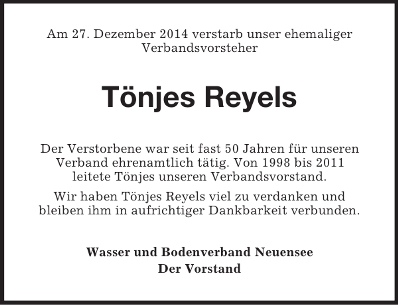 <p>Am 27. Dezember 2014 verstarb unser ehemaliger<br />Verbandsvorsteher<br />Tönjes Reyels<br />Der Verstorbene war seit fast 50 Jahren für unseren<br />Verband ehrenamtlich tätig. Von 1998 bis 2011<br />leitete Tönjes unseren Verbandsvorstand.<br />Wir haben Tönjes Reyels viel zu verdanken und<br />bleiben ihm in aufrichtiger Dankbarkeit verbunden.<br />Wasser und Bodenverband Neuensee<br />Der Vorstand</p>