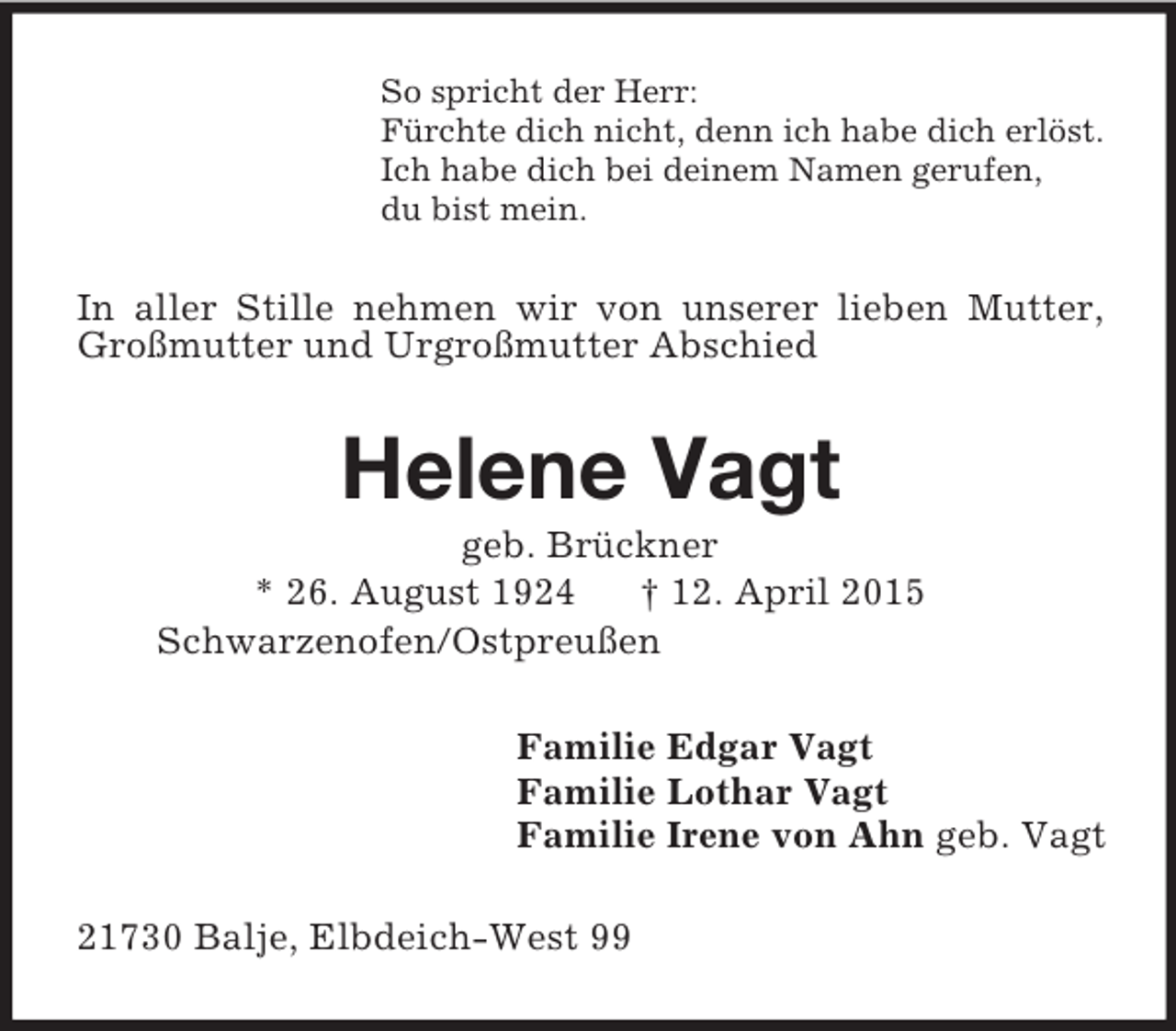 <p>So spricht der Herr:<br />Fürchte dich nicht, denn ich habe dich erlöst.<br />Ich habe dich bei deinem Namen gerufen,<br />du bist mein.<br />In aller Stille nehmen wir von unserer lieben Mutter, Großmutter und Urgroßmutter Abschied<br />Helene Vagt<br />geb. Brückner<br />* 26. August 1924 † 12. April 2015<br />Schwarzenofen/Ostpreußen<br />Familie Edgar Vagt<br />Familie Lothar Vagt<br />Familie Irene von Ahn geb. Vagt<br />21730 Balje, Elbdeich-West 99</p>