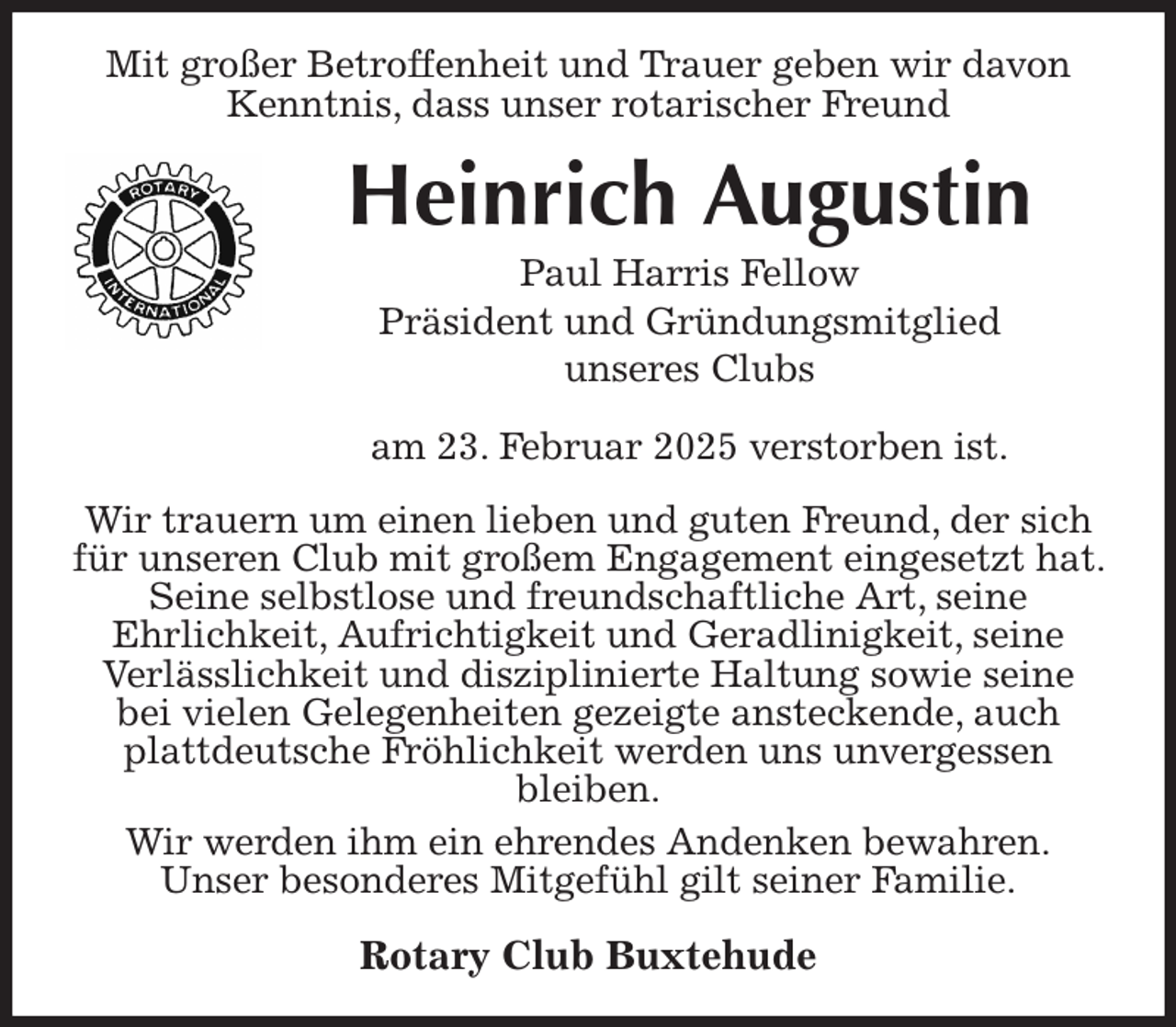 <p>Mit großer Betroffenheit und Trauer geben wir davon Kenntnis, dass unser rotarischer Freund<br />Heinrich Augustin<br />Paul Harris Fellow<br />Präsident und Gründungsmitglied<br />unseres Clubs<br />am 23. Februar 2025 verstorben ist.<br />Wir trauern um einen lieben und guten Freund, der sich für unseren Club mit großem Engagement eingesetzt hat. Seine selbstlose und freundschaftliche Art, seine<br />Ehrlichkeit, Aufrichtigkeit und Geradlinigkeit, seine<br />Verlässlichkeit und disziplinierte Haltung sowie seine<br />bei vielen Gelegenheiten gezeigte ansteckende, auch plattdeutsche Fröhlichkeit werden uns unvergessen<br />bleiben.<br />Wir werden ihm ein ehrendes Andenken bewahren.<br />Unser besonderes Mitgefühl gilt seiner Familie.<br />Rotary Club Buxtehude</p>