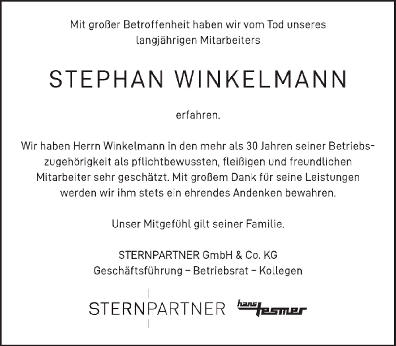 <p>Mit großer Betroffenheit haben wir vom Tod unseres<br />langjährigen Mitarbeiters<br />STEPHAN WINKELMANN<br />erfahren.<br />Wir haben Herrn Winkelmann in den mehr als 30 Jahren seiner Betriebszugehörigkeit<br />als pflichtbewussten, fleißigen und freundlichen<br />Mitarbeiter sehr geschätzt. Mit großem Dank für seine Leistungen<br />werden wir ihm stets ein ehrendes Andenken bewahren.<br />Unser Mitgefühl gilt seiner Familie.<br />STERNPARTNER GmbH &amp; Co. KG<br />Geschäftsführung - Betriebsrat - Kollegen</p>