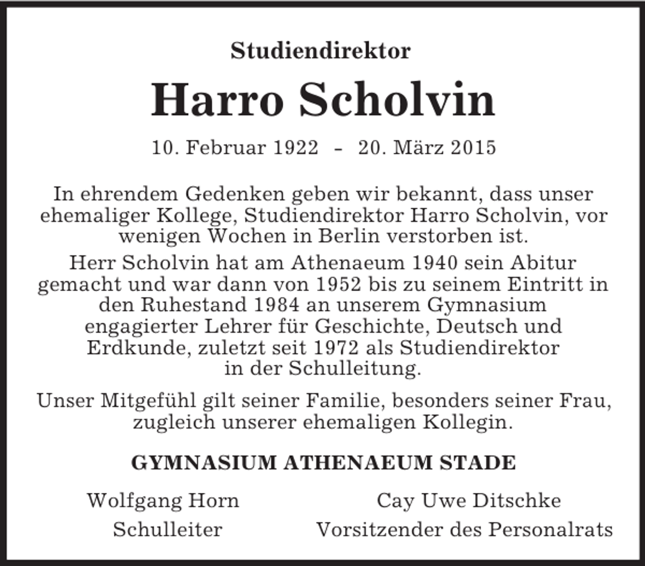 <p>Studiendirektor<br />Harro Scholvin<br />10. Februar 1922 - 20. März 2015<br />In ehrendem Gedenken geben wir bekannt, dass unser ehemaliger Kollege, Studiendirektor Harro Scholvin, vor wenigen Wochen in Berlin verstorben ist.<br />Herr Scholvin hat am Athenaeum 1940 sein Abitur<br />gemacht und war dann von 1952 bis zu seinem Eintritt in den Ruhestand 1984 an unserem Gymnasium<br />engagierter Lehrer für Geschichte, Deutsch und<br />Erdkunde, zuletzt seit 1972 als Studiendirektor<br />in der Schulleitung.<br />Unser Mitgefühl gilt seiner Familie, besonders seiner Frau, zugleich unserer ehemaligen Kollegin.<br />GYMNASIUM ATHENAEUM STADE<br />Wolfgang Horn Cay Uwe Ditschke<br />Schulleiter Vorsitzender des Personalrats</p>