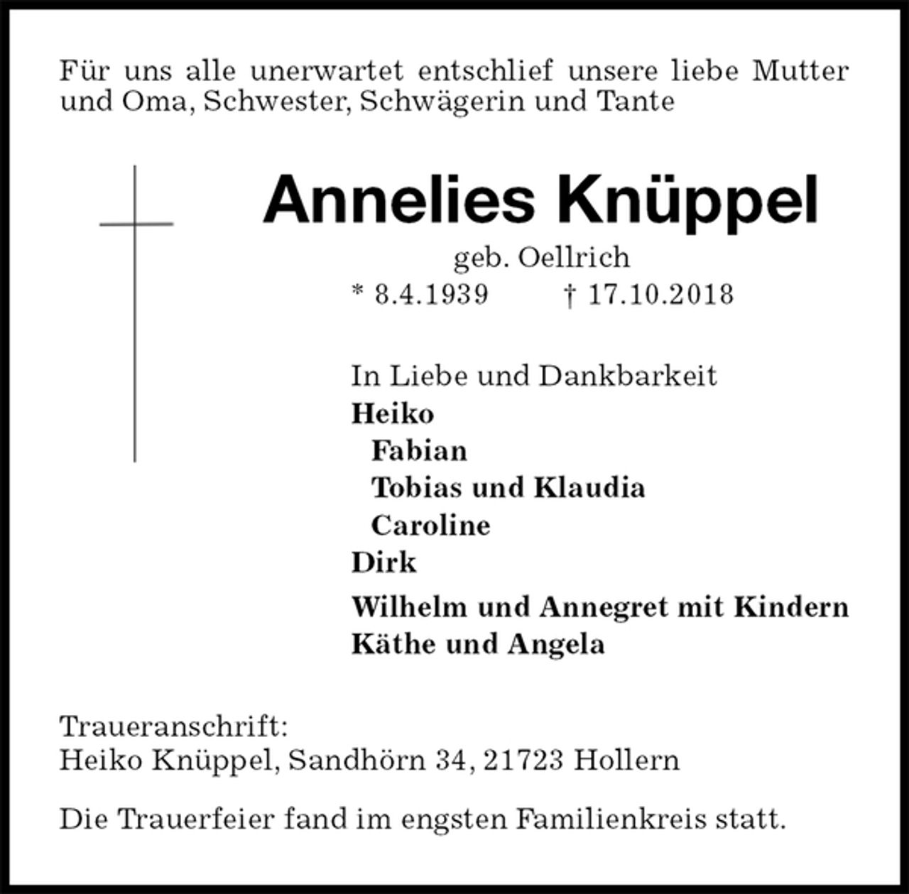 <p>Für uns alle unerwartet entschlief unsere liebe Mutter und Oma, Schwester, Schwägerin und Tante<br />Annelies Knüppel<br />geb. Oellrich<br />* 8.4.1939 † 17.10.2018<br />In Liebe und Dankbarkeit<br />Heiko<br />Fabian<br />Tobias und Klaudia<br />Caroline<br />Dirk<br />Wilhelm und Annegret mit Kindern<br />Käthe und Angela<br />Traueranschrift:<br />Heiko Knüppel, Sandhörn 34, 21723 Hollern</p><p>Die Trauerfeier fand im engsten Familienkreis statt.</p>