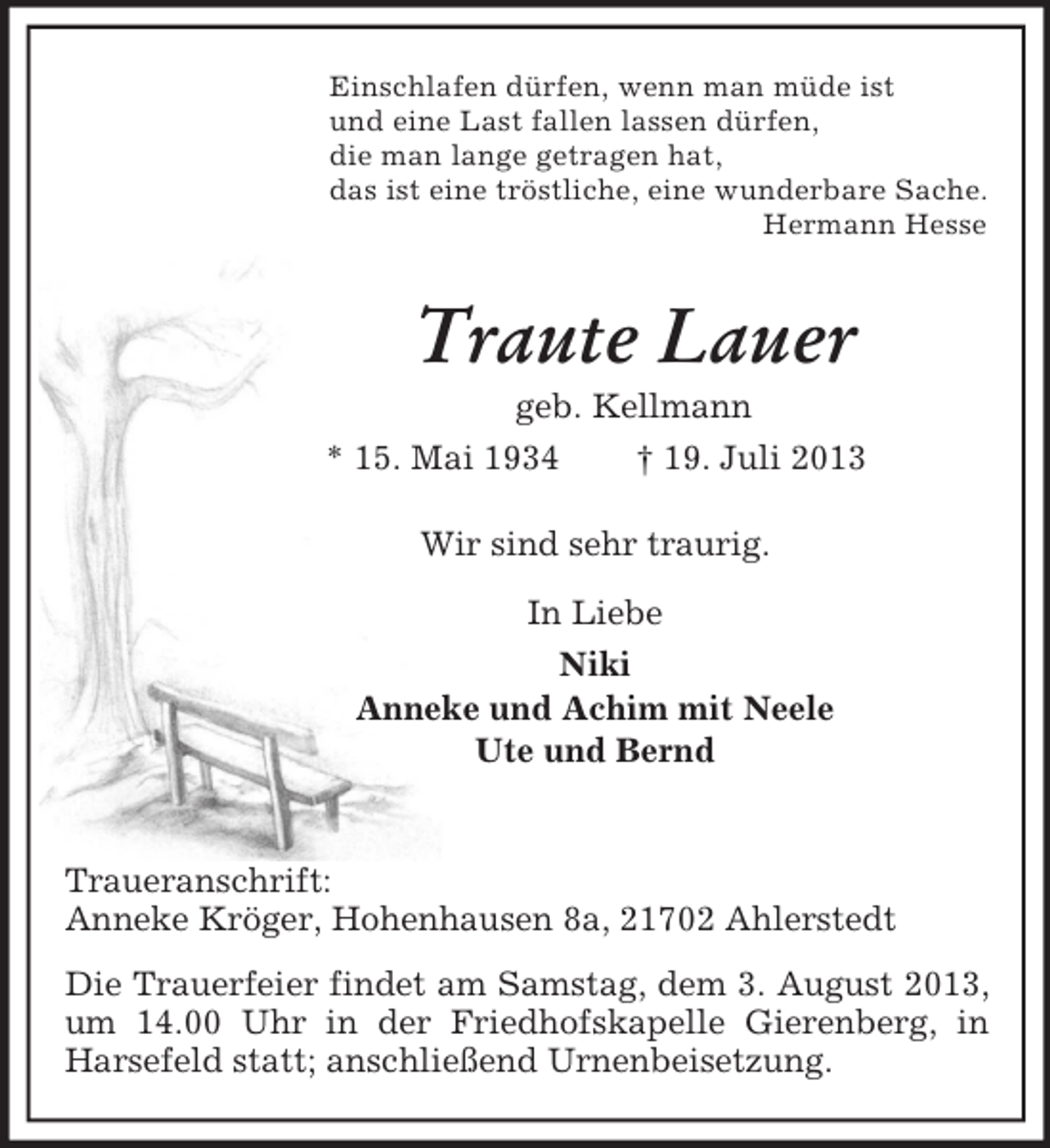 <p>Einschlafen dürfen, wenn man müde ist<br />und eine Last fallen lassen dürfen,<br />die man lange getragen hat,<br />das ist eine tröstliche, eine wunderbare Sache.<br />Hermann Hesse<br />Traute Lauer<br />geb. Kellmann<br />* 15. Mai 1934 † 19. Juli 2013<br />Wir sind sehr traurig.<br />In Liebe<br />Niki<br />Anneke und Achim mit Neele<br />Ute und Bernd</p>
<p>Traueranschrift:<br />Anneke Kröger, Hohenhausen 8a, 21702 Ahlerstedt<br />Die Trauerfeier findet am Samstag, dem 3. August 2013, um 14.00 Uhr in der Friedhofskapelle Gierenberg, in Harsefeld statt; anschließend Urnenbeisetzung.</p>