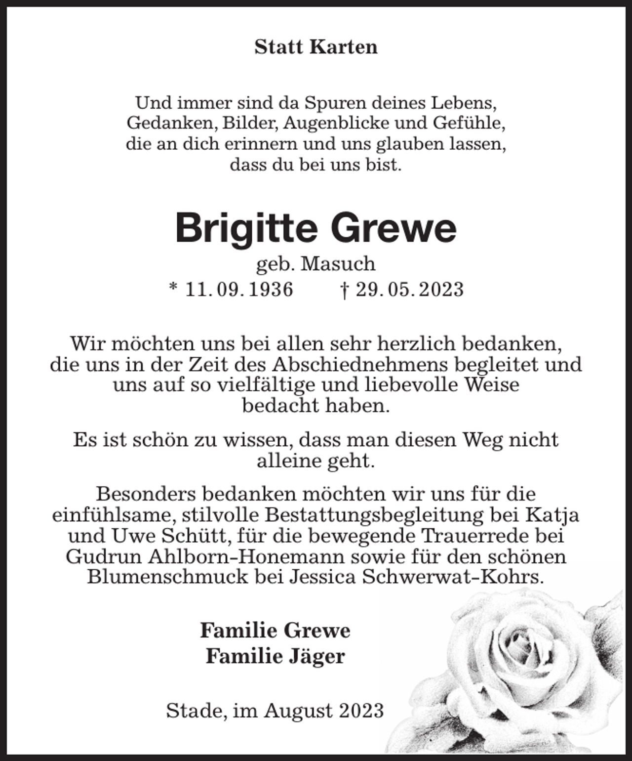 <p>Statt Karten<br />Und immer sind da Spuren deines Lebens,<br />Gedanken, Bilder, Augenblicke und Gefühle,<br />die an dich erinnern und uns glauben lassen,<br />dass du bei uns bist.<br />Brigitte Grewe<br />geb. Masuch<br />* 11. 09. 1936 † 29. 05. 2023<br />Wir möchten uns bei allen sehr herzlich bedanken,<br />die uns in der Zeit des Abschiednehmens begleitet und uns auf so vielfältige und liebevolle Weise<br />bedacht haben.<br />Es ist schön zu wissen, dass man diesen Weg nicht<br />alleine geht.<br />Besonders bedanken möchten wir uns für die<br />einfühlsame, stilvolle Bestattungsbegleitung bei Katja und Uwe Schütt, für die bewegende Trauerrede bei Gudrun Ahlborn-Honemann sowie für den schönen Blumenschmuck bei Jessica Schwerwat-Kohrs.<br />Familie Grewe<br />Familie Jäger<br />Stade, im August 2023</p>