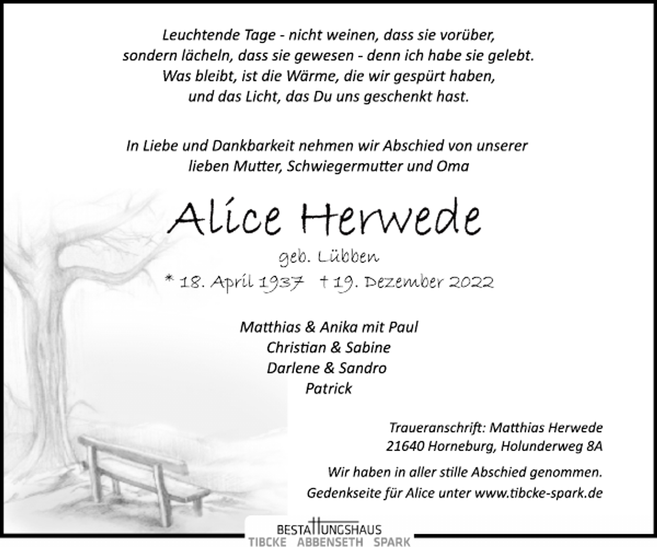 <p>Leuchtende Tage ­ nicht weinen, dass sie vorüber,<br />sondern lächeln, dass sie gewesen ­ denn ich habe sie gelebt.<br />Was bleibt, ist die Wärme, die wir gespürt haben,<br />und das Licht, das Du uns geschenkt hast.<br />In Liebe und Dankbarkeit nehmen wir Abschied von unserer<br />lieben Mutter, Schwiegermutter und Oma<br />Alice Herwede<br />geb. Lübben<br />* 18. April 1937 † 19. Dezember 2022<br />Matthias &amp; Anika mit Paul<br />Christian &amp; Sabine<br />Darlene &amp; Sandro<br />Patrick<br />Traueranschrift: Matthias Herwede<br />21640 Horneburg, Holunderweg 8A<br />Wir haben in aller stille Abschied genommen.<br />Gedenkseite für Alice unter www.tibcke­spark.de</p>