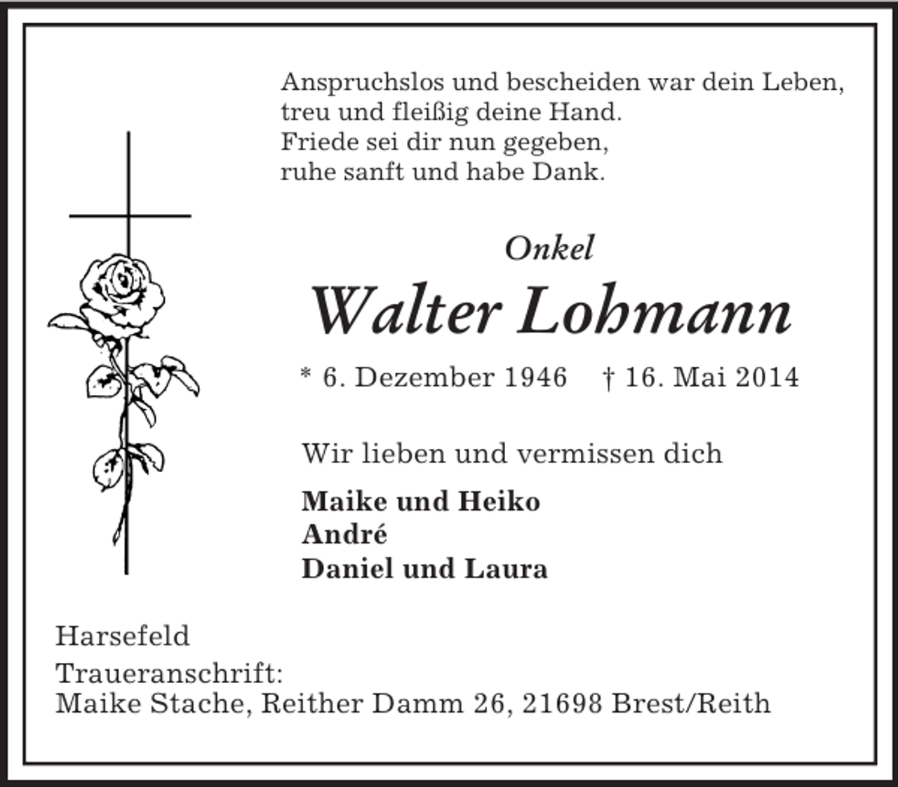 <p>Anspruchslos und bescheiden war dein Leben,<br />treu und fleißig deine Hand.<br />Friede sei dir nun gegeben,<br />ruhe sanft und habe Dank.<br />Onkel</p><p>Walter Lohmann<br />* 6. Dezember 1946 † 16. Mai 2014<br />Wir lieben und vermissen dich<br />Maike und Heiko<br />André<br />Daniel und Laura<br />Harsefeld<br />Traueranschrift:<br />Maike Stache, Reither Damm 26, 21698 Brest/Reith</p>