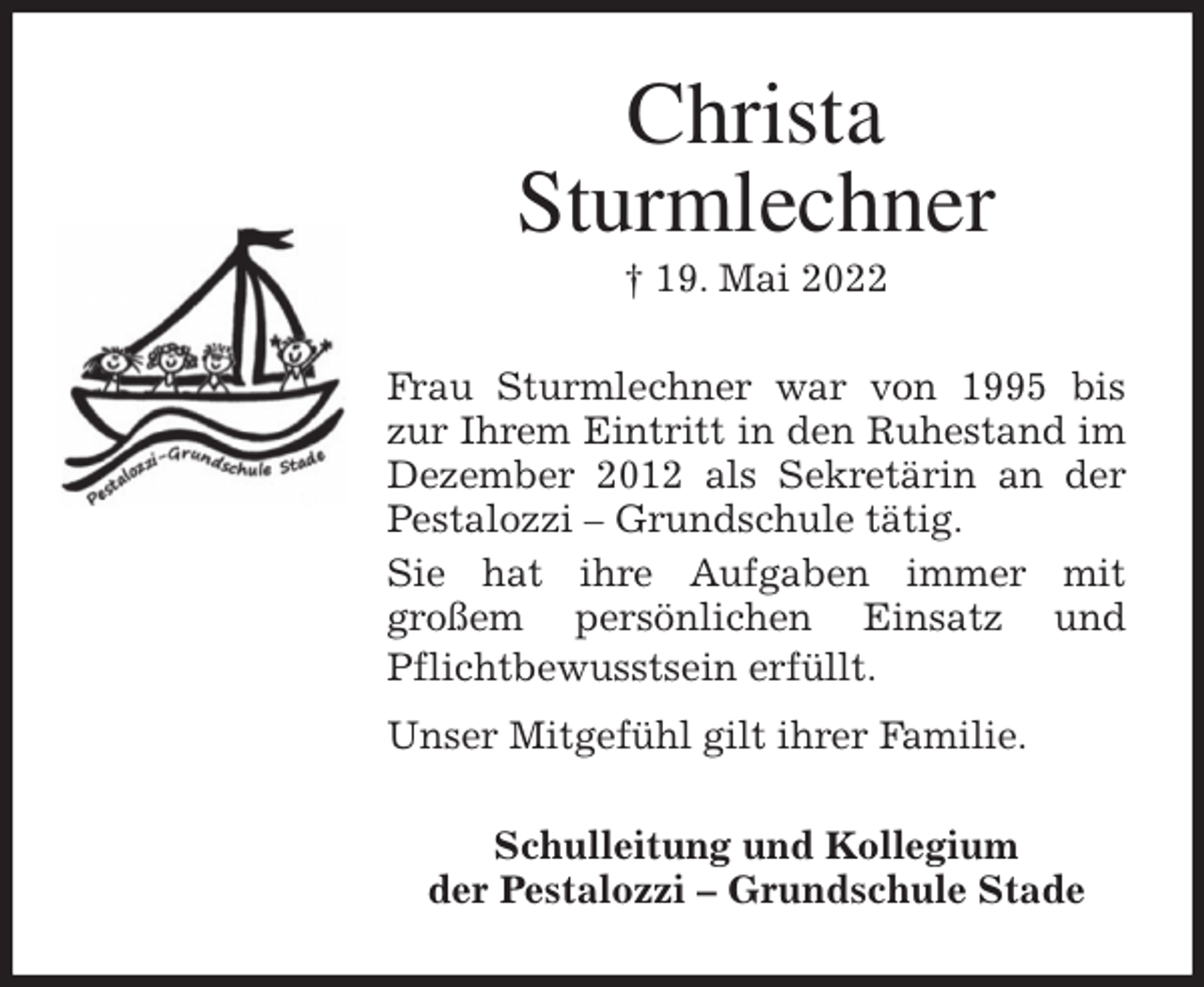 <p>Christa<br />Sturmlechner<br />† 19. Mai 2022<br />Frau Sturmlechner war von 1995 bis zur Ihrem Eintritt in den Ruhestand im Dezember 2012 als Sekretärin an der<br />Pestalozzi - Grundschule tätig.<br />Sie hat ihre Aufgaben immer mit<br />großem persönlichen Einsatz und Pflichtbewusstsein erfüllt.<br />Unser Mitgefühl gilt ihrer Familie.<br />Schulleitung und Kollegium<br />der Pestalozzi - Grundschule Stade</p>