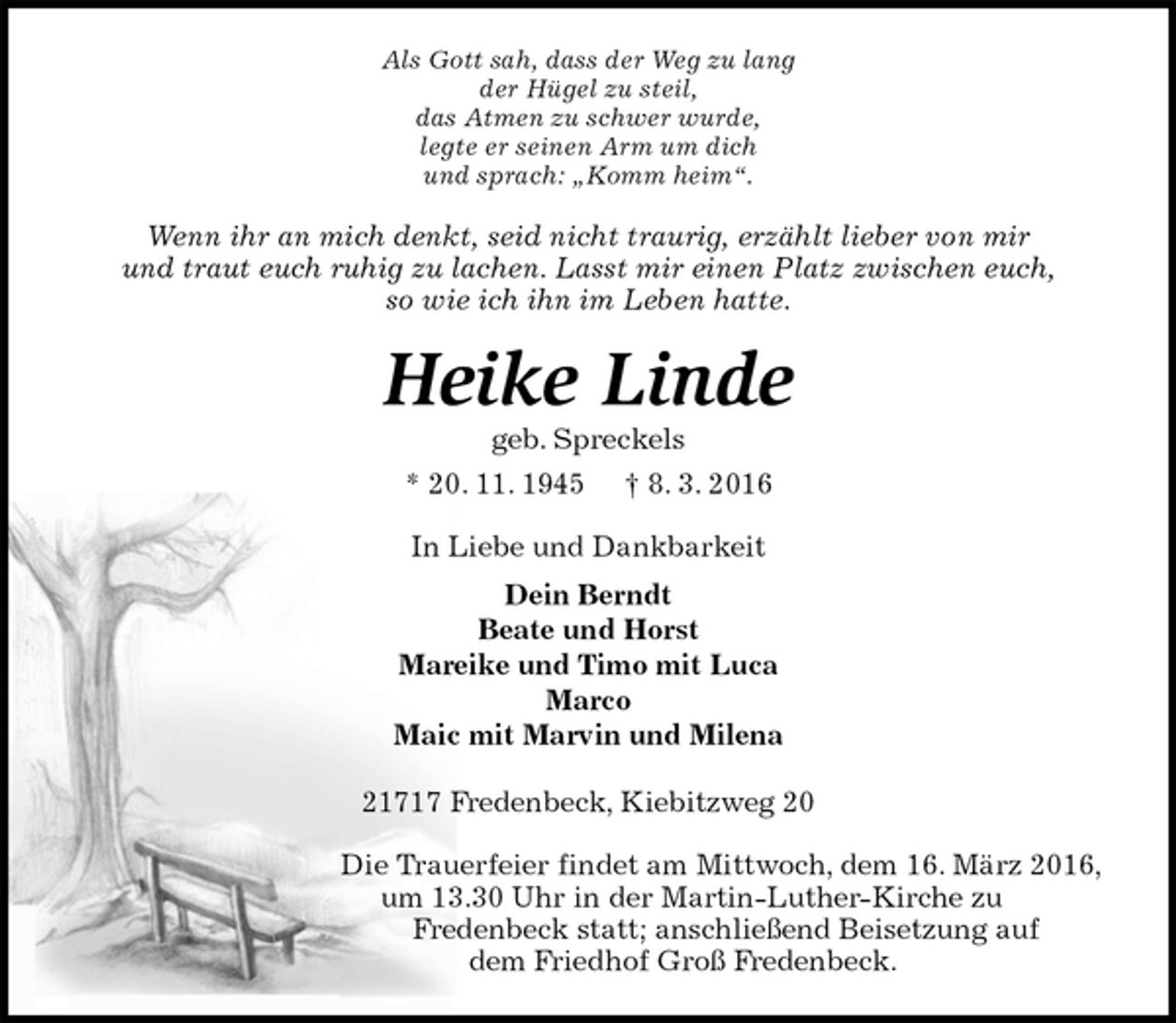 <p>Als Gott sah, dass der Weg zu lang<br />der Hügel zu steil,<br />das Atmen zu schwer wurde,<br />legte er seinen Arm um dich<br />und sprach: „Komm heim“.<br />Wenn ihr an mich denkt, seid nicht traurig, erzählt lieber von mir<br />und traut euch ruhig zu lachen. Lasst mir einen Platz zwischen euch,<br />so wie ich ihn im Leben hatte.<br />Heike Linde<br />geb. Spreckels<br />* 20. 11. 1945 † 8. 3. 2016<br />In Liebe und Dankbarkeit<br />Dein Berndt<br />Beate und Horst<br />Mareike und Timo mit Luca<br />Marco<br />Maic mit Marvin und Milena<br />21717 Fredenbeck, Kiebitzweg 20<br />Die Trauerfeier findet am Mittwoch, dem 16. März 2016, um 13.30 Uhr in der Martin-Luther-Kirche zu<br />Fredenbeck statt; anschließend Beisetzung auf dem Friedhof Groß Fredenbeck.</p>