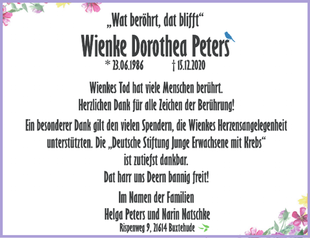 <p>„Wat beröhrt, dat blifft“<br />Wienke Dorothea Peters<br />* 23.06.1986 † 15.12.2020<br />Wienkes Tod hat viele Menschen berührt.<br />Herzlichen Dank für alle Zeichen der Berührung!<br />Ein besonderer Dank gilt den vielen Spendern, die Wienkes Herzensangelegenheit<br />unterstützten. Die „Deutsche Stiftung Junge Erwachsene mit Krebs“<br />ist zutiefst dankbar.<br />Dat harr uns Deern bannig freit!<br />Im Namen der Familien<br />Helga Peters und Narin Natschke<br />Rispenweg 9, 21614 Buxtehude</p>