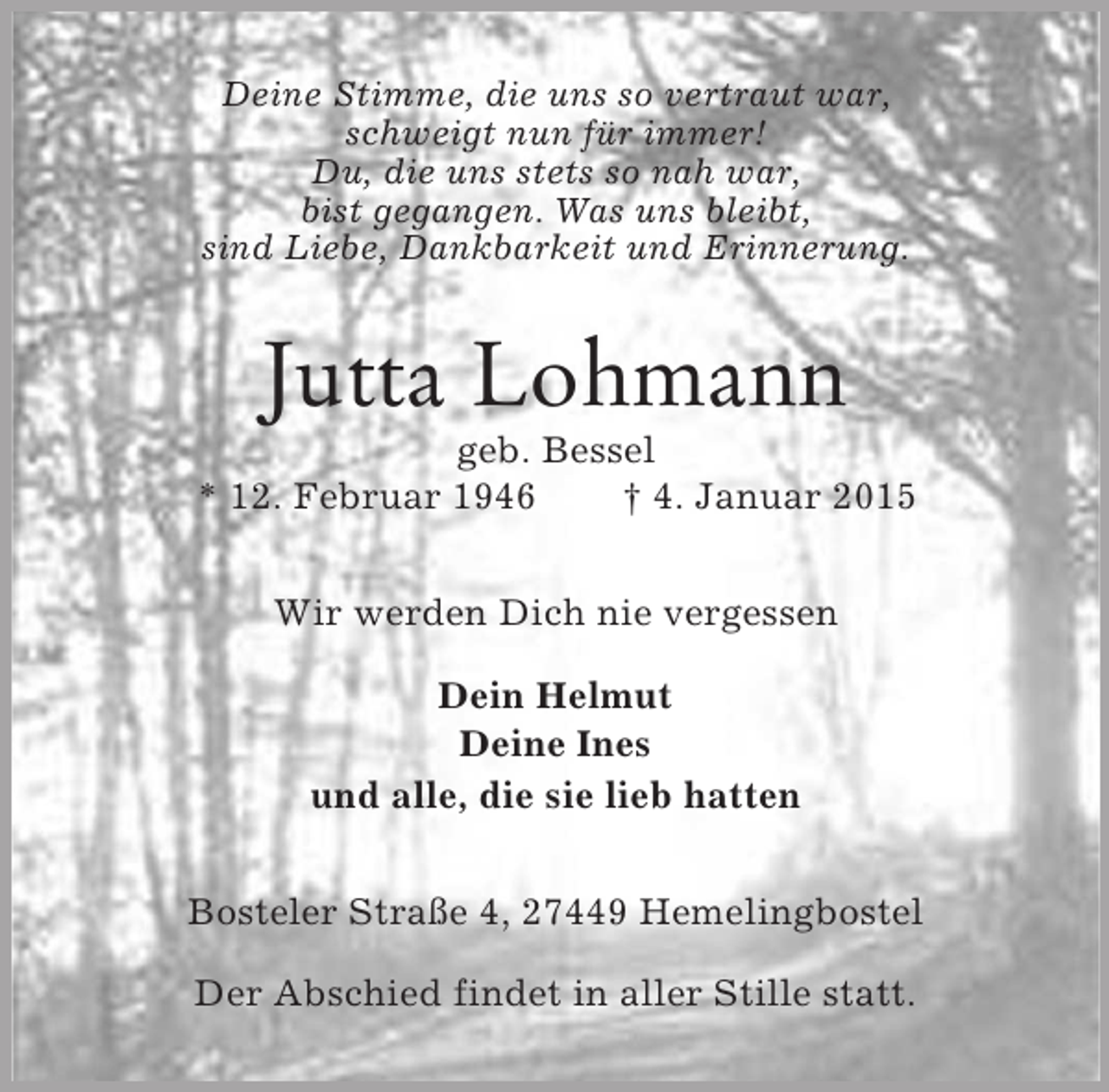 <p>Deine Stimme, die uns so vertraut war,<br />schweigt nun für immer!<br />Du, die uns stets so nah war,<br />bist gegangen. Was uns bleibt,<br />sind Liebe, Dankbarkeit und Erinnerung.<br />Jutta Lohmann<br />geb. Bessel<br />* 12. Februar 1946 † 4. Januar 2015<br />Wir werden Dich nie vergessen</p><p>Dein Helmut<br />Deine Ines<br />und alle, die sie lieb hatten<br />Bosteler Straße 4, 27449 Hemelingbostel</p><p>Der Abschied findet in aller Stille statt.</p>