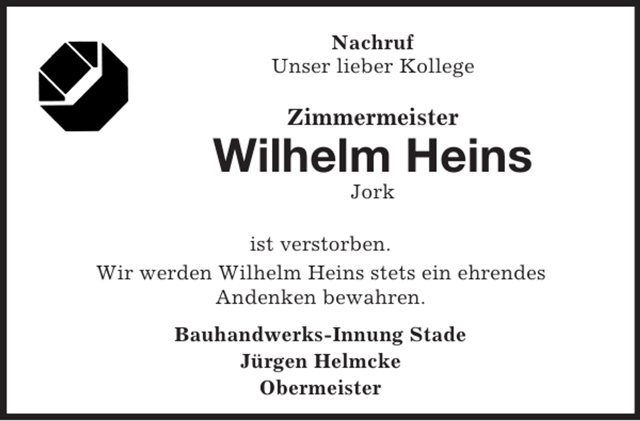 <p>Nachruf<br />Unser lieber Kollege</p><p>Zimmermeister</p><p>Wilhelm Heins<br />Jork<br />ist verstorben.<br />Wir werden Wilhelm Heins stets ein ehrendes<br />Andenken bewahren.<br />Bauhandwerks-Innung Stade<br />Jürgen Helmcke<br />Obermeister</p>