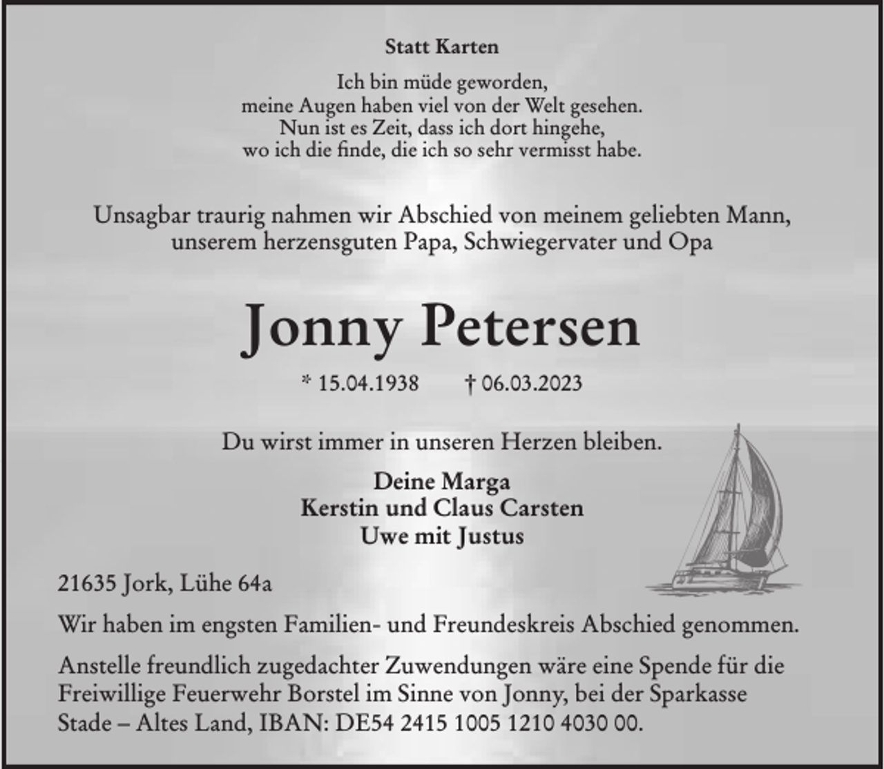 <p>Statt Karten<br />Ich bin müde geworden,<br />meine Augen haben viel von der Welt gesehen.<br />Nun ist es Zeit, dass ich dort hingehe,<br />wo ich die finde, die ich so sehr vermisst habe.<br />Unsagbar traurig nahmen wir Abschied von meinem geliebten Mann,<br />unserem herzensguten Papa, Schwiegervater und Opa<br />Jonny Petersen<br />* 15.04.1938 † 06.03.2023<br />Du wirst immer in unseren Herzen bleiben.<br />Deine Marga<br />Kerstin und Claus Carsten<br />Uwe mit Justus<br />21635 Jork, Lühe 64a<br />Wir haben im engsten Familien- und Freundeskreis Abschied genommen.<br />Anstelle freundlich zugedachter Zuwendungen wäre eine Spende für die Freiwillige Feuerwehr Borstel im Sinne von Jonny, bei der Sparkasse<br />Stade - Altes Land, IBAN: DE54 2415 1005 1210 4030 00.</p>
