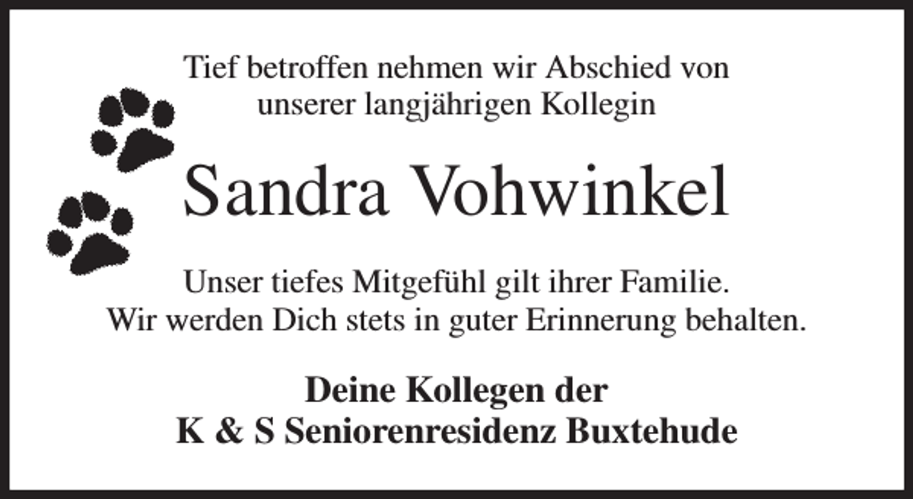 <p>Tief betroffen nehmen wir Abschied von<br />unserer langjährigen Kollegin<br />Sandra Vohwinkel<br />Unser tiefes Mitgefühl gilt ihrer Familie.<br />Wir werden Dich stets in guter Erinnerung behalten.<br />Deine Kollegen der<br />K &amp; S Seniorenresidenz Buxtehude</p>
