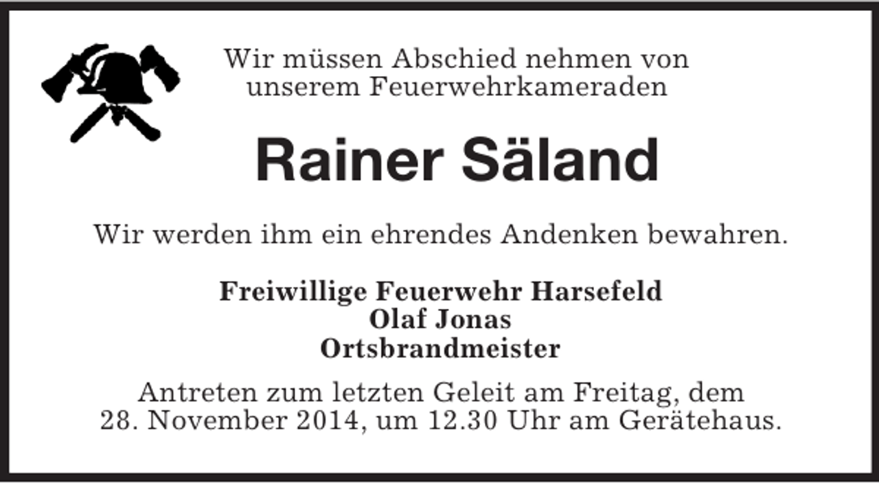 <p>Wir müssen Abschied nehmen von<br />unserem Feuerwehrkameraden<br />Rainer Säland<br />Wir werden ihm ein ehrendes Andenken bewahren.<br />Freiwillige Feuerwehr Harsefeld<br />Olaf Jonas<br />Ortsbrandmeister<br />Antreten zum letzten Geleit am Freitag, dem<br />28. November 2014, um 12.30 Uhr am Gerätehaus.</p>