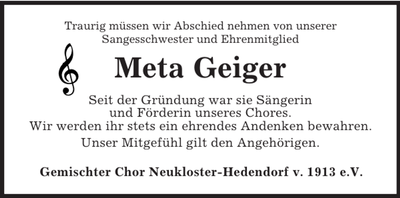 <p>Traurig müssen wir Abschied nehmen von unserer<br />Sangesschwester und Ehrenmitglied<br />Meta Geiger<br />Seit der Gründung war sie Sängerin<br />und Förderin unseres Chores.<br />Wir werden ihr stets ein ehrendes Andenken bewahren.<br />Unser Mitgefühl gilt den Angehörigen.<br />Gemischter Chor Neukloster-Hedendorf v. 1913 e.V.</p>